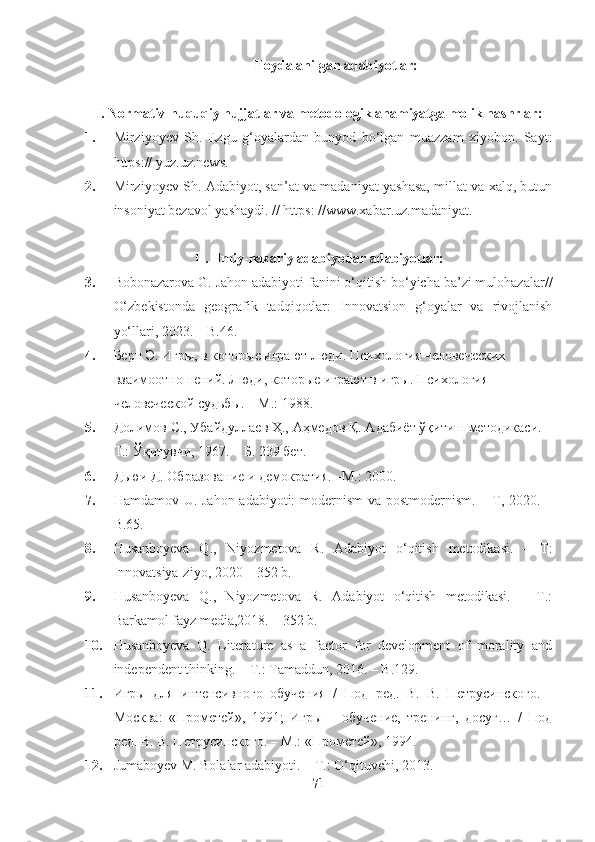 Foydalanilgan adabiyotlar:
I. Normativ-huquqiy hujjatlar va metodologik ahamiyatga molik nashrlar:
1. Mirziyoyev   Sh.   Ezgu   g‘oyalardan   bunyod   bo‘lgan   muazzam   xiyobon.   Sayt:
https:// yuz.uz.news.
2. Mirziyoyev Sh. Adabiyot, san’at va madaniyat yashasa, millat va xalq, butun
insoniyat bezavol yashaydi. // https: //www.xabar.uz.madaniyat.
II. Ilmiy-nazariy adabiyotlar adabiyotlar:
3. Bobonazarova G. Jahon adabiyoti fanini o‘qitish bo‘yicha ba’zi mulohazalar//
O‘zbekistonda   geografik   tadqiqotlar:   Innovatsion   g‘oyalar   va   rivojlanish
yo‘llari, 2023. – B.46.
4. Берн Э. Игры, в которые играют люди. Психология человеческих 
взаимоотношений. Люди, которые играют в игры. Психология 
человеческой судьбы. – М.: 1988.  
5. Долимов С., Убайдуллаев Ҳ., Аҳмедов Қ. Адабиёт ўқитиш методикаси. –
Т.: Ўқитувчи, 1967. – Б. 239 бет.
6. Дьюи Д. Образование и демократия. –М.: 2000. 
7. Hamdamov U. Jahon adabiyoti: modernism  va postmodernism. – T, 2020. –
B.65.
8. Husanboyeva   Q.,   Niyozmetova   R.   Adabiyot   o‘qitish   metodikasi.   –   T:
Innovatsiya-ziyo, 2020 – 352 b.
9. Husanboyeva   Q.,   Niyozmetova   R.   Adabiyot   o‘qitish   metodikasi.   –   T.:
Barkamol fayz media,2018. – 352 b.
10. Husanboyeva   Q.   Literature   as   a   factor   for   development   of   morality   and
independent thinking. – T.: Tamaddun, 2016. – B.129.
11. Игры   для   интенсивного   обучения   /   Под   ред.   В.   В.   Петрусинского.   -
Москва:   «Прометей»,   1991;   Игры   –   обучение,   тренинг,   досуг…   /   Под
ред. В. В. Петрусинского. – М.: «Прометей», 1994.  
12. Jumaboyev M. Bolalar adabiyoti. –   T.: O‘qituvchi,   2013.
71 