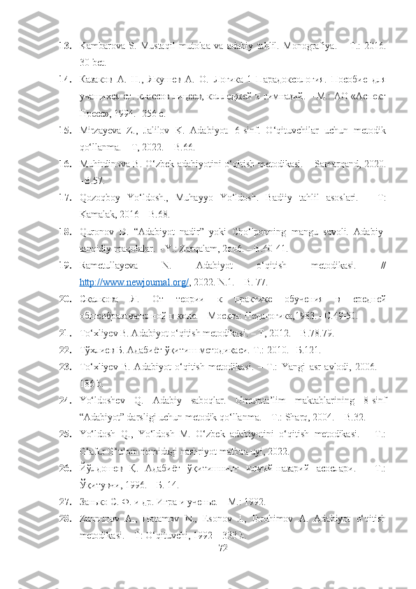 13. Kambarova   S.   Mustaqil   mutolaa   va   adabiy   tahlil.   Monografiya .   –   T .:   2016.
30- bet .
14. Казаков   А.   Н.,   Якушев   А.   О.   Логика-1   Парадоксология.   Пособие   для
учащихся ст. классов лицеев, колледжей и гимназий. – М.: АО «Аспект
Пресс», 1994. -256 с.
15. Mirzayeva   Z.,   Jalilov   K.   Adabiyot.   6-sinf.   O‘qituvchilar   uchun   metodik
qo‘llanma. – T, 2022. – B.66.
16. Muhitdinova B. O‘zbek adabiyotini o‘qitish metodikasi. – Samarqand, 2020.
–B.57.
17. Qozoqboy   Yo‘ldosh.,   Muhayyo   Yo‘ldosh.   Badiiy   tahlil   asoslari.   –   T:
Kamalak, 2016 – B.68.
18. Quronov   D.   “Adabiyot   nadir”   yoki   Cho‘lponning   mangu   savoli.   Adabiy-
tanqidiy maqolalar. – Y.: Zarqalam, 2oo6. – B.40-41.
19. Rametullayeva   N.   Adabiyot   o‘qitish   metodikasi.   //
http://www.newjournal.org/ , 2022. N .1. –  B . 77.
20. Скалкова   Я.   От   теории   к   практике   обучения   в   средней
обшеобразователной школе. – Москва: Педагогика,1983. –С.49-50.
21. To‘xliyev B. Adabiyot o‘qitish metodikasi. – T, 2012. – B.78.79.
22. Тўхлиев Б. Адабиёт ўқитиш методикаси.-Т.: 2010. –Б.121.
23. To‘xliyev   B.   Adabiyot   o‘qitish   metodikasi.   –   T.:   Yangi   asr   avlodi,   2006.   –
186 b.
24. Yo‘ldoshev   Q.   Adabiy   saboqlar.   Umumta’lim   maktablarining   8-sinf
“Adabiyot” darsligi uchun metodik qo‘llanma. – T.: Sharq, 2004. – B.32.
25. Yo‘ldosh   Q.,   Yo‘ldosh   M.   O‘zbek   adabiyotini   o‘qitish   metodikasi.   –   T.:
G‘afur G‘ulom nomidagi nashriyot-matbaa uyi, 2022.
26. Йўлдошев   Қ.   Адабиёт   ўқитишнинг   илмий-назарий   асослари.   –   Т.:
Ўқитувчи, 1996. – Б. 14.
27. Занько С. Ф. и др. Игра и ученье. – М.: 1992.  
28. Zunnunov   A.,   Hotamov   N.,   Esonov   J.,   Ibrohimov   A.   Adabiyot   o‘qitish
metodikasi. – T: O‘qituvchi, 1992 – 333 b.
72 