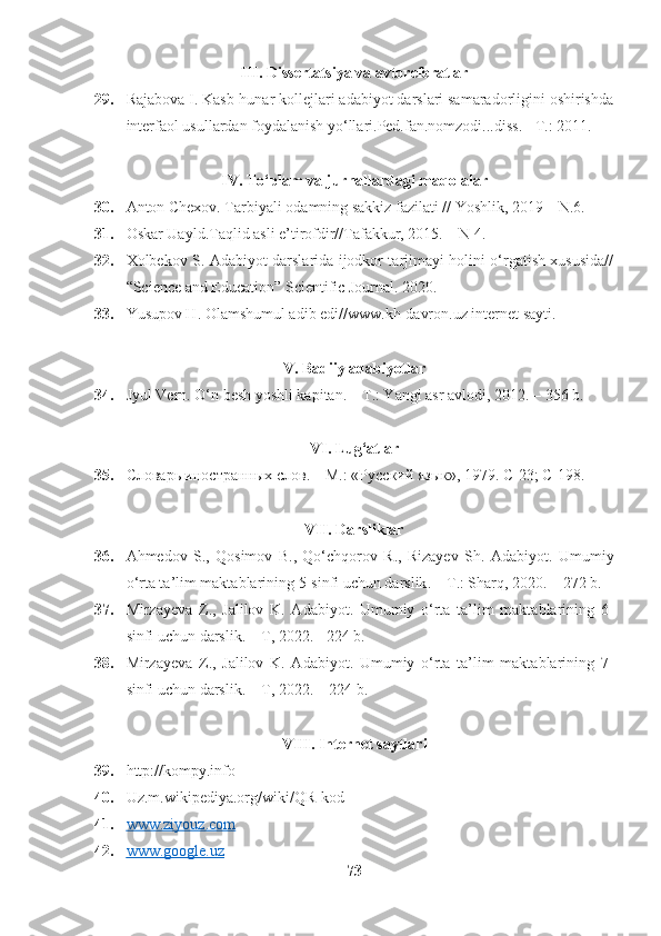 III .  Dissertatsiya   va   avtoreferatlar
29. Rajabova I. Kasb-hunar kollejlari adabiyot darslari samaradorligini oshirishda
interfaol usullardan foydalanish yo‘llari.Ped.fan.nomzodi...diss. - T.: 2011. 
IV. To‘plam va jurnallardagi maqolalar
30. Anton Chexov. Tarbiyali odamning sakkiz fazilati // Yoshlik, 2019 – N.6.
31. Oskar Uayld.Taqlid asli e’tirofdir//Tafakkur, 2015. – N 4.
32. Xolbekov S. Adabiyot darslarida ijodkor tarjimayi holini o‘rgatish xususida//
“Science and Education” Scientific Journal. 2020.
33. Yusupov H. Olamshumul adib edi//www.kh-davron.uz internet sayti.
V. Badiiy adabiyotlar
34. Jyul Vern. O‘n besh yoshli kapitan. – T.: Yangi asr avlodi, 2012. – 356 b.
VI .  Lug ‘ atlar
35. Словарь иностранных слов. – М.: «Русский язык», 1979. С-23; С-198. 
VII .  Darsliklar
36. Ahmedov   S.,   Qosimov   B.,   Qo‘chqorov   R.,   Rizayev   Sh.   Adabiyot .   Umumiy
o ‘ rta   ta ’ lim   maktablarining  5- sinfi   uchun   darslik . –  T .:  Sharq , 2020. – 272  b .
37. Mirzayeva   Z.,   Jalilov   K.   Adabiyot.   Umumiy   o‘rta   ta’lim   maktablarining   6-
sinfi uchun darslik. – T, 2022. - 224 b.
38. Mirzayeva   Z.,   Jalilov   K.   Adabiyot.   Umumiy   o‘rta   ta’lim   maktablarining   7-
sinfi uchun darslik. – T, 2022. – 224 b.
VIII. Internet saytlari
39. http://kompy.info
40. Uz.m.wikipediya.org/wiki/QR-kod
41. www.ziyouz.com   
42. www.google.uz   
73 