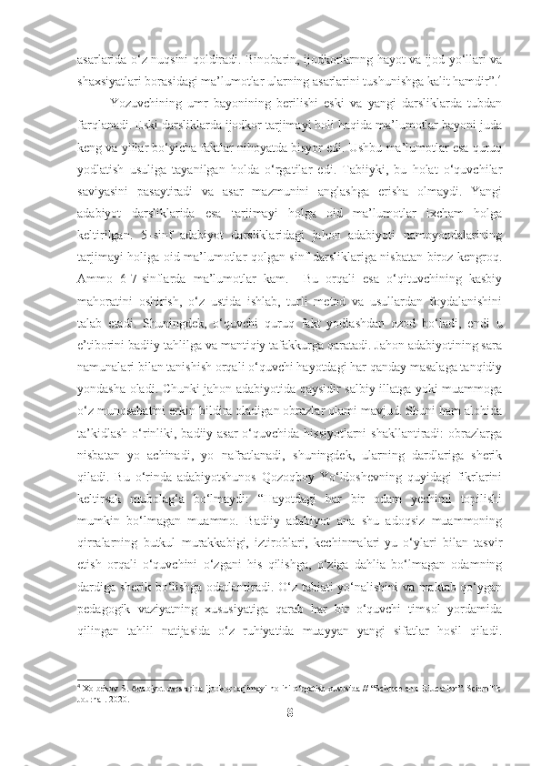 asarlarida o‘z nuqsini qoldiradi. Binobarin, ijodkorlarnng hayot va ijod yo‘llari va
shaxsiyatlari borasidagi ma’lumotlar ularning asarlarini tushunishga kalit hamdir”. 4
Yozuvchining   umr   bayonining   berilishi   eski   va   yangi   darsliklarda   tubdan
farqlanadi. Eski darsliklarda ijodkor tarjimayi holi haqida ma’lumotlar bayoni juda
keng va yillar bo‘yicha faktlar nihoyatda bisyor edi. Ushbu ma’lumotlar esa quruq
yodlatish   usuliga   tayanilgan   holda   o‘rgatilar   edi.   Tabiiyki,   bu   holat   o‘quvchilar
saviyasini   pasaytiradi   va   asar   mazmunini   anglashga   erisha   olmaydi.   Yangi
adabiyot   darsliklarida   esa   tarjimayi   holga   oid   ma’lumotlar   ixcham   holga
keltirilgan.   5–sinf   adabiyot   darsliklaridagi   jahon   adabiyoti   namoyondalarining
tarjimayi holiga oid ma’lumotlar qolgan sinf darsliklariga nisbatan biroz kengroq.
Ammo   6-7-sinflarda   ma’lumotlar   kam.     Bu   orqali   esa   o‘qituvchining   kasbiy
mahoratini   oshirish,   o‘z   ustida   ishlab,   turli   metod   va   usullardan   foydalanishini
talab   etadi.   Shuningdek,   o‘quvchi   quruq   fakt   yodlashdan   ozod   bo‘ladi,   endi   u
e’tiborini badiiy tahlilga va mantiqiy tafakkurga qaratadi. Jahon adabiyotining sara
namunalari bilan tanishish orqali o‘quvchi hayotdagi har qanday masalaga tanqidiy
yondasha oladi. Chunki jahon adabiyotida qaysidir salbiy illatga yoki muammoga
o‘z munosabatini erkin bildira oladigan obrazlar olami mavjud. Shuni ham alohida
ta’kidlash o‘rinliki, badiiy asar  o‘quvchida hissiyotlarni  shakllantiradi:  obrazlarga
nisbatan   yo   achinadi,   yo   nafratlanadi,   shuningdek,   ularning   dardlariga   sherik
qiladi.   Bu   o‘rinda   adabiyotshunos   Qozoqboy   Yo‘ldoshevning   quyidagi   fikrlarini
keltirsak   mubolag‘a   bo‘lmaydi:   “Hayotdagi   har   bir   odam   yechimi   topilishi
mumkin   bo‘lmagan   muammo.   Badiiy   adabiyot   ana   shu   adoqsiz   muammoning
qirralarning   butkul   murakkabigi,   iztiroblari,   kechinmalari-yu   o‘ylari   bilan   tasvir
etish   orqali   o‘quvchini   o‘zgani   his   qilishga,   o‘ziga   dahlia   bo‘lmagan   odamning
dardiga sherik bo‘lishga odatlantiradi. O‘z tabiati yo‘nalishini va maktab qo‘ygan
pedagogik   vaziyatning   xususiyatiga   qarab   har   bir   o‘quvchi   timsol   yordamida
qilingan   tahlil   natijasida   o‘z   ruhiyatida   muayyan   yangi   sifatlar   hosil   qiladi.
4
 Xolbekov S. Adabiyot darslarida ijodkor tarjimayi holini o‘rgatish xususida // “Science and Education”. Scientific
Journal. 2020.
8 