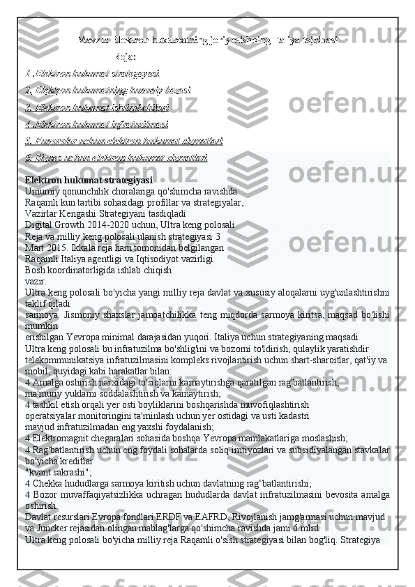 Mavzu:  Elektron hukumatning joriy etishning Italiya tajribasi
Reja:
1 .Elektron hukumat strategayasi
2. Elektron hukumatning huquqiy bazasi
3. Elektron hukumat ishtirokchilari
4 .Elektron hukumat infratuzilmasi
5. Fuqorolar uchun elektron hukumat xizmatlari
6. Biznes uchun elektron hukumat xizmatlari
Elektron hukumat strategiyasi
Umumiy qonunchilik choralariga qo'shimcha ravishda
Raqamli kun tartibi sohasidagi profillar va strategiyalar,
Vazirlar Kengashi Strategiyani tasdiqladi
Digital Growth 2014-2020 uchun, Ultra keng polosali
Reja va milliy keng polosali ulanish strategiyasi 3
Mart 2015. Ikkala reja ham tomonidan belgilangan
Raqamli Italiya agentligi va Iqtisodiyot vazirligi
Bosh koordinatorligida ishlab chiqish
vazir.
Ultra keng polosali bo'yicha yangi milliy reja davlat va xususiy aloqalarni uyg'unlashtirishni
taklif qiladi
sarmoya.   Jismoniy   shaxslar   jamoatchilikka   teng  miqdorda   sarmoya  kiritsa,   maqsad   bo'lishi
mumkin
erishilgan Yevropa minimal darajasidan yuqori. Italiya uchun strategiyaning maqsadi
Ultra keng polosali bu infratuzilma bo'shlig'ini va bozorni to'ldirish, qulaylik yaratishdir
telekommunikatsiya infratuzilmasini kompleks rivojlantirish uchun shart-sharoitlar, qat'iy va
mobil, quyidagi kabi harakatlar bilan:
  Amalga oshirish narxidagi to'siqlarni kamaytirishga qaratilgan rag'batlantirish,
ma'muriy yuklarni soddalashtirish va kamaytirish;
  tashkil etish orqali yer osti boyliklarini boshqarishda muvofiqlashtirish
operatsiyalar monitoringini ta'minlash uchun yer ostidagi va usti kadastri
mavjud infratuzilmadan eng yaxshi foydalanish;
  Elektromagnit chegaralari sohasida boshqa Yevropa mamlakatlariga moslashish;
  Rag'batlantirish uchun eng foydali sohalarda soliq imtiyozlari va subsidiyalangan stavkalar
bo'yicha kreditlar
"kvant sakrashi";
  Chekka hududlarga sarmoya kiritish uchun davlatning rag‘batlantirishi;
   Bozor   muvaffaqiyatsizlikka  uchragan  hududlarda davlat  infratuzilmasini  bevosita  amalga
oshirish.
Davlat resurslari Evropa fondlari ERDF va EAFRD, Rivojlanish jamg'armasi uchun mavjud
va Juncker rejasidan olingan mablag'larga qo'shimcha ravishda jami 6 mlrd.
Ultra keng polosali bo'yicha milliy reja Raqamli o'sish strategiyasi bilan bog'liq. Strategiya  