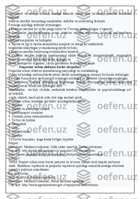 Iqtisodiyot   va   moliya   bo'limi,   amalga   oshirish   uchun   mos   bo'shliqni   yaratish   vazifasini
bajaradi
elektron xaridlar doirasidagi maslahatlar, takliflar va monitoring faoliyati.
Forumga quyidagi tadbirlar tayinlangan:
  Elektron xaridlar bo yicha yangi milliy va Yevropa qonunchiligini o rganish;ʻ ʻ
   Seminarlar,   konferentsiyalar   orqali   elektron   xaridlar   mavzulari   bo'yicha   ma'lumotlarni
tarqatish,
matbuot maqolalari va boshqalar;
  Tajriba va ilg‘or tajriba almashishni aniqlash va ularga ko‘maklashish
birgalikda ishlaydigan yechimlarning paydo bo'lishi;
  Elektron xaridlar bozorining rivojlanishini kuzatish;
   Elektron   xaridlar   bo'yicha   muammolarni   ishlab   chiqish   va   chuqurlashtirish,   shuningdek
bozor operatorlari tomonidan xabar qilingan va
davlat boshqaruvi organlari, ishchi guruhlarni faollashtirish orqali
Fuqarolar uchun elektron davlat xizmatlari
Fuqarolar uchun elektron xizmatlarning mavjudligi va murakkabligi
Ushbu bo'limdagi ma'lumotlarda asosiy davlat xizmatlarining umumiy ko'rinishi keltirilgan
Yevropa Komissiyasi va Sizning Evropangiz ostidagi a'zo davlatlar tomonidan aniqlangan
Bu   tashabbus   Yevropa   Ittifoqining   fuqarolarga   boshqa   Yevropadagi   ishlarni   bajarishda
yordam berish uchun mo ljallangan sayti	
ʻ
mamlakatlar   -   ko'chib   o'tishda,   yashashda   keraksiz   noqulayliklar   va   qog'ozbozliklarga   yo'l
qo'ymaslik,
o'qish, ishlash, xarid qilish yoki chet elga sayohat qilish.
Fuqarolar uchun xizmatlar guruhlari quyidagilardan iborat:
1. Sayohat
2. Ishlash va pensiyaga chiqish
3. Avtotransport vositalari
4. Yashash joyini rasmiylashtirish
5. Ta’lim va yoshlar
6. Salomatlik
7. Oila
8. Iste'molchilar
1. Sayohat
Yo'lovchi huquqlari, sizga kerak bo'lgan hujjatlar
Pasport
Mas'uliyat: Markaziy hukumat, Ichki ishlar vazirligi, Davlat politsiyasi
Veb-sayt: http://www.poliziadistato.it/ Articolo/1087-Passaporto/;
https://www.passaportonline.poliziadistato.it/help/it/infodocumentazion
e.html
Tavsif: Pasport uchun ariza berish jarayoni va so'rovni yuklab olish haqida ma'lumot
shakl. Shakllarni topshirish va pasportni topshirish quyidagi manzilda amalga oshiriladi
mahalliy politsiya uchastkalari.
Pul va to'lovlar
QQS va aktsiz to'lovlarini qaytarish
Mas'uliyat: Markaziy hukumat, Italiya daromad agentligi
Veb-sayt: http://www.agenziaentrate.gov.it/wps/portal/entrate/home  