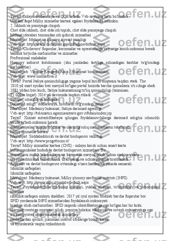 Tavsif: Onlayn deklaratsiya va QQS to'lash. Veb-saytning ba'zi bo'limlari
Ulardan faqat Milliy xizmatlar kartasi egalari foydalanishi mumkin.
2. Ishlash va pensiyaga chiqish
Chet elda ishlash, chet elda ish topish, chet elda pensiyaga chiqish
Mehnat idoralari tomonidan ish qidirish xizmatlari
Mas'uliyat: Mehnat va ijtimoiy siyosat vazirligi
Veb-sayt: http://www.cliclavoro.gov.it/Pagine/default.aspx
Tavsif: 'Cliclavoro' fuqarolar, korxonalar va operatorlarga ro'yxatga kirish imkonini beradi
bandlik bo'yicha ma'lumotlar va xizmatlar.
Professional malakalar
Huquqiy   axborot   kutubxonasi   (shu   jumladan   tartibga   solinadigan   kasblar   to'g'risidagi
ma'lumotlar)
Mas'uliyati: Vazirlar Kengashi Raisi / Hukumat bosmaxonasi
Veb-sayt: www.normattiva.it
Tavsif: Portal Italiya qonunchiligiga yagona bepul kirish nuqtasini taqdim etadi. The
2010 yil mart oyidan beri mavjud bo'lgan portal hozirda barcha qonunlarni o'z ichiga oladi
1981 yildan beri kuch; Italiya hukumatining to'liq qonunchiligi (taxminan.
75 000 ta hujjat) 2014 yil davomida taqdim etiladi.
Soliqlar, ishsizlik va nafaqalar
Daromad solig'i: deklaratsiya, hisoblash to'g'risidagi xabar
Mas'uliyat: Markaziy hukumat, Italiya daromad agentligi
Veb-sayt: http://telematici.agenziaentrate.gov.it/Main/index.jsp
Tavsif:   Xizmat   autentifikatsiya   qilingan   foydalanuvchilarga   daromad   solig'ini   ishonchli
tarzda to'lash imkonini beradi
deklaratsiyalar, onlayn to'lovlar va ularning soliq ma'lumotlarini tekshirish.
Milliy xizmatlar kartasi
Mas'uliyat: Soddalashtirish va davlat boshqaruvi vazirligi
Veb-sayt: http://www.progettocns.it/
Tavsif: Milliy xizmatlar kartasi (CNS) - onlayn kirish uchun smart-karta
butun mamlakat hududida davlat boshqaruvi xizmatlari. Bu
xizmatlarni zudlik bilan onlayn va Internetda mavjud qilish uchun muhim vosita
uni joylashtirishni tezlashtirish. CNS yangi va uchun yangilik hisoblanadi
fuqarolar va davlat boshqaruvi o'rtasidagi o'zaro hamkorlik yanada samarali.
Ishsizlik nafaqalari
Ishsizlik nafaqalari
Mas'uliyat: Markaziy hukumat, Milliy ijtimoiy xavfsizlik instituti (INPS)
Veb-sayt: http://www.inps.it/portale/default.aspx
Tavsif:   Foydalanuvchilar   ma'lumot   olishlari,   yuklab   olishlari,   to'ldirishlari   va   yuborishlari
mumkin
ishsizlik nafaqasi onlayn shakllari. 2017 yil iyul oyidan boshlab barcha fuqarolar bor
SPID yordamida INPS xizmatlaridan foydalanish imkoniyati
hisobga olish ma'lumotlari. SPID raqamli identifikatoriga ega bo'lgan har bir kishi
ularning reestriga murojaat qilish, pensiya holatini tekshirish va so'rash imkoniyatiga ega
o'z kompyuteri orqali muassasa xizmatlari
navbatlardan qochib, jismonan institut ofislariga borish kerak
va byurokratik vaqtni tezlashtirish.  