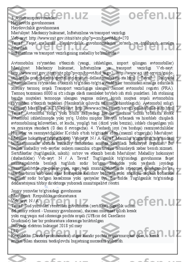 3. Avtotransport vositalari
Haydovchi guvohnomasi
Haydovchilik guvohnomasi
Mas'uliyat: Markaziy hukumat, Infratuzilma va transport vazirligi
Veb-sayt: http://www.mit.gov.it/mit/site.php?p=cm&o=vd&id=270
Tavsif:   Faqat   ma'lumot.   Haydovchilik   guvohnomalarini   so'rash   va   topshirish   amalga
oshiriladi
Infratuzilma va transport vazirligining mahalliy bo'limlarida
Avtomobilni   ro'yxatdan   o'tkazish   (yangi,   ishlatilgan,   import   qilingan   avtomobillar)
Mas'uliyat:   Markaziy   hukumat,   Infratuzilma   va   transport   vazirligi   Veb-sayt:
http://www.mit.gov.it/mit/site.php?p=cm&o=vt&id_tag=2;   http://www.aci.it/i-servizi/guide-
utili/guida-pratiche-auto/sportellotelematico-dellautomobilista-sta.html   Tavsif:   Italiyada
avtomobillarni ro'yxatdan o'tkazish to'g'ridan-to'g'ri avtodilerlar tomonidan amalga oshiriladi
xususiy   tarmoq   orqali   Transport   vazirligiga   ulangan   Jamoat   avtomobil   registri   (PRA).
Tarmoq taxminan 6000 ni o'z ichiga oladi mamlakat bo'ylab ish stoli punktlari. Ish stolining
barcha   nuqtalari   tarmoqqa   ulangan   yagona   onlayn   kirish   nuqtasi   orqali   avtomobilni
ro'yxatdan o'tkazish tartiblari (Hamkorlik qiluvchi telematik hisoblagich). Avtomobil solig'i
(shtamp) Mas'uliyat: ACI Veb-sayt: http://www.aci.it/i-servizi/servizi-online/bollo-auto.html
Tavsif:   Avtomobil   solig'i   yoki   Bollo   Italiyadagi   har   bir   mashina   uchun   to'lanishi   kerak
avtomobil   ishlatilmoqda   yoki   yo'q.   Ushbu   miqdor   har   yili   to'lanadi   va   hisoblab   chiqiladi
avtomobilning kilovattlari, ot kuchi, yoqilg'i turi (dizel yoki benzin), ishlab chiqarilgan yili
va   emissiya   standarti   (0   dan   6   evrogacha).   4.   Yashash   joyi   (va   boshqa)   rasmiyatchiliklar
Hujjatlar   va   rasmiyatchiliklar   Ko'chib   o'tish   to'g'risida   e'lon   (manzil   o'zgarishi)   Mas'uliyat:
Mahalliy hokimiyat (shaharliklar) Veb-sayt: N / A Tavsif: Manzilni o'zgartirish to'g'risidagi
bildirishnomalar   alohida   mahalliy   tomonidan   amalga   oshiriladi   hokimiyat   organlari.   Bir
nechta mahalliy veb-saytlar onlayn manzilni o'zgartirishni ta'minlaydi xabar berish xizmati.
Sertifikatlar   (tug'ilganlik,   nikoh):   so'rov   va   etkazib   berish   Mas'uliyat:   Mahalliy   hokimiyat
(shaharliklar)   Veb-sayt:   N   /   A   Tavsif:   Tug'ilganlik   to'g'risidagi   guvohnoma   faqat
munitsipalitetda   beriladi   tug'ilish   sodir   bo'lgan   hududda   yoki   yashash   joyidagi
munitsipalitetda   ota-onalar   yoki,   agar   turli   munitsipalitetlarda   istiqomat   qiladigan   bo'lsa,
ulardan   birini   olib   ona,   agar   boshqacha   kelishuv   bo'lmasa   yoki   sog'liqni   saqlash   bo'limida
tug'ilish   sodir   bo'lgan   kasalxona   yoki   qariyalar   uyi.   Bu   holda   Tug'ilganlik   to'g'risidagi
deklaratsiyani tibbiy direktorga yuboradi munitsipalitet reestri
Jinoiy yozuvlar to'g'risidagi guvohnoma
Mas'uliyati: Respublika prokuraturasi
Veb-sayt: N / A
Tavsif: Sud yozuvlari reestridan guvohnoma (sertifikat) olganlik uchun
del jinoiy rekord - Umumiy guvohnoma), shaxsan murojaat qilish kerak
yoki eng yaqin sud idorasiga pochta orqali (Ufficio del Casellario
Giudiziale) har bir prokuratura idorasiga biriktirilgan
Italiyada elektron hukumat 2018 yil may
[33]
Respublika (Davlat prokuraturasi). Agar kimdir pochta orqali murojaat qilsa, u kerak
arizasi bilan shaxsini tasdiqlovchi hujjatning nusxasini yuborish.  