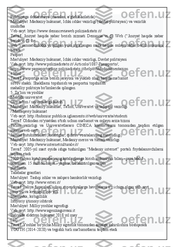 Politsiyaga deklaratsiya (masalan, o'g'irlik holatida)
Mas'uliyat: Markaziy hukumat, Ichki ishlar vazirligi (davlat politsiyasi) va vazirlik
mudofaa
Veb-sayt: https://www.denunceviaweb.poliziadistato.it/
Tavsif:   Jinoyat   haqida   xabar   berish   xizmati   Denuncia   vi   @   Web   (“Jinoyat   haqida   xabar
berish vi @ the
web ') jamoatchilikka yo'qolgan yoki o'g'irlangan mulk haqida onlayn xabar berish imkonini
beradi.
Pasport
Mas'uliyat: Markaziy hukumat, Ichki ishlar vazirligi, Davlat politsiyasi
Veb-sayt: http://www.poliziadistato.it/ Articolo/1087-Passaporto/;
https://www.passaportonline.poliziadistato.it/help/it/infodocumentazion
e.html
Tavsif: Pasportga ariza berish jarayoni va yuklab olish haqida ma'lumot
so'rov shakli. Shakllarni topshirish va pasportni topshirish
mahalliy politsiya bo'limlarida qilingan.
5. Ta’lim va yoshlar
Maktab, universitet
Oliy ta'lim / universitetga kirish
Mas'uliyat: Markaziy hukumat, Ta'lim, Universitet va tadqiqot vazirligi
/ Mintaqaviy hukumat
Veb-sayt: http://hubmiur.pubblica.igliamento.it/web/universita/studenti
Tavsif: Oldindan ro'yxatdan o'tish uchun ma'lumot va onlayn ariza tizimi
Ta'lim   vazirligi   va   Universitetlararo   CINECA   konsortsiumi   tomonidan   taqdim   etilgan
maxsus veb-sayt.
Jamoat kutubxonalari (kataloglar, qidiruv vositalarining mavjudligi)
Mas'uliyat: Markaziy hukumat, Madaniy meros va turizm vazirligi
Veb-sayt: http://www.internetculturale.it/
Tavsif: 2005-yil mart oyida ishga tushirilgan “Madaniy internet” portali foydalanuvchilarni
taqdim etadi
2300 italyan kutubxonalarining kataloglariga kirish imkoniyati bilan - jami taklif
taxminan. 15 million hujjat - yagona, birlashtirilgan orqali
platforma.
Talabalar grantlari
Mas'uliyat: Tashqi ishlar va xalqaro hamkorlik vazirligi
Veb-sayt: http://www.esteri.it/
Tavsif: Italiya fuqarolari uchun stipendiyalarga havolalarni o'z ichiga olgan veb-sayt
joriy yil va keyingi o'quv yili.
Stajirovka, ko'ngillilik
Ixtiyoriy ijtimoiy ishtirok
Mas'uliyat: Milliy yoshlar agentligi
Veb-sayt: http://www.agenziagiovani.it
Italiyada elektron hukumat 2018 yil may
[34]
Tavsif: Yoshlar bo'yicha Milliy agentlik tomonidan amalga oshirilishini boshqaradi
YOUTH (2014-2020) va tegishli turli ma'lumotlarni taqdim etadi  