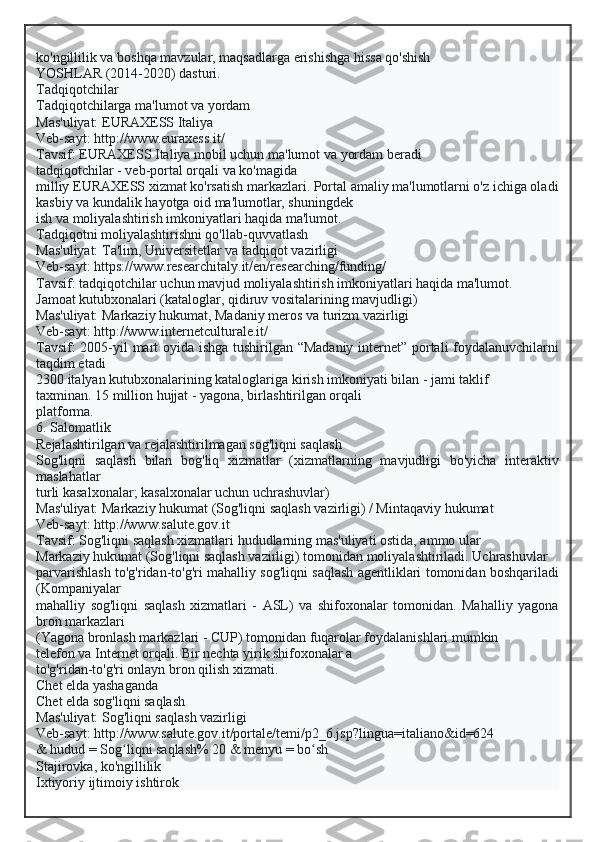 ko'ngillilik va boshqa mavzular, maqsadlarga erishishga hissa qo'shish
YOSHLAR (2014-2020) dasturi.
Tadqiqotchilar
Tadqiqotchilarga ma'lumot va yordam
Mas'uliyat: EURAXESS Italiya
Veb-sayt: http://www.euraxess.it/
Tavsif: EURAXESS Italiya mobil uchun ma'lumot va yordam beradi
tadqiqotchilar - veb-portal orqali va ko'magida
milliy EURAXESS xizmat ko'rsatish markazlari. Portal amaliy ma'lumotlarni o'z ichiga oladi
kasbiy va kundalik hayotga oid ma'lumotlar, shuningdek
ish va moliyalashtirish imkoniyatlari haqida ma'lumot.
Tadqiqotni moliyalashtirishni qo'llab-quvvatlash
Mas'uliyat: Ta'lim, Universitetlar va tadqiqot vazirligi
Veb-sayt: https://www.researchitaly.it/en/researching/funding/
Tavsif: tadqiqotchilar uchun mavjud moliyalashtirish imkoniyatlari haqida ma'lumot.
Jamoat kutubxonalari (kataloglar, qidiruv vositalarining mavjudligi)
Mas'uliyat: Markaziy hukumat, Madaniy meros va turizm vazirligi
Veb-sayt: http://www.internetculturale.it/
Tavsif: 2005-yil mart oyida ishga tushirilgan “Madaniy internet” portali foydalanuvchilarni
taqdim etadi
2300 italyan kutubxonalarining kataloglariga kirish imkoniyati bilan - jami taklif
taxminan. 15 million hujjat - yagona, birlashtirilgan orqali
platforma.
6. Salomatlik
Rejalashtirilgan va rejalashtirilmagan sog'liqni saqlash
Sog'liqni   saqlash   bilan   bog'liq   xizmatlar   (xizmatlarning   mavjudligi   bo'yicha   interaktiv
maslahatlar
turli kasalxonalar; kasalxonalar uchun uchrashuvlar)
Mas'uliyat: Markaziy hukumat (Sog'liqni saqlash vazirligi) / Mintaqaviy hukumat
Veb-sayt: http://www.salute.gov.it
Tavsif: Sog'liqni saqlash xizmatlari hududlarning mas'uliyati ostida, ammo ular
Markaziy hukumat (Sog'liqni saqlash vazirligi) tomonidan moliyalashtiriladi. Uchrashuvlar
parvarishlash to'g'ridan-to'g'ri mahalliy sog'liqni saqlash agentliklari tomonidan boshqariladi
(Kompaniyalar
mahalliy   sog'liqni   saqlash   xizmatlari   -   ASL)   va   shifoxonalar   tomonidan.   Mahalliy   yagona
bron markazlari
(Yagona bronlash markazlari - CUP) tomonidan fuqarolar foydalanishlari mumkin
telefon va Internet orqali. Bir nechta yirik shifoxonalar a
to'g'ridan-to'g'ri onlayn bron qilish xizmati.
Chet elda yashaganda
Chet elda sog'liqni saqlash
Mas'uliyat: Sog'liqni saqlash vazirligi
Veb-sayt: http://www.salute.gov.it/portale/temi/p2_6.jsp?lingua=italiano&id=624
& hudud = Sog liqni saqlash% 20 & menyu = bo shʻ ʻ
Stajirovka, ko'ngillilik
Ixtiyoriy ijtimoiy ishtirok  