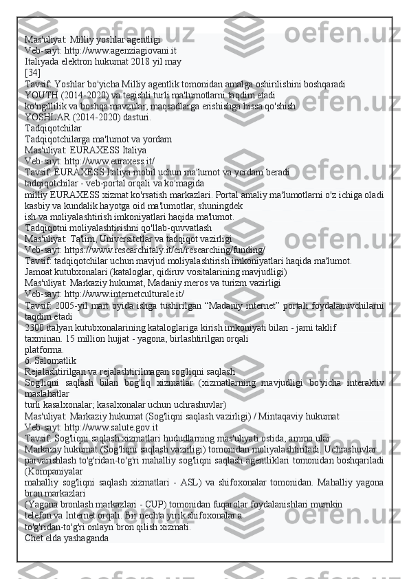 Mas'uliyat: Milliy yoshlar agentligi
Veb-sayt: http://www.agenziagiovani.it
Italiyada elektron hukumat 2018 yil may
[34]
Tavsif: Yoshlar bo'yicha Milliy agentlik tomonidan amalga oshirilishini boshqaradi
YOUTH (2014-2020) va tegishli turli ma'lumotlarni taqdim etadi
ko'ngillilik va boshqa mavzular, maqsadlarga erishishga hissa qo'shish
YOSHLAR (2014-2020) dasturi.
Tadqiqotchilar
Tadqiqotchilarga ma'lumot va yordam
Mas'uliyat: EURAXESS Italiya
Veb-sayt: http://www.euraxess.it/
Tavsif: EURAXESS Italiya mobil uchun ma'lumot va yordam beradi
tadqiqotchilar - veb-portal orqali va ko'magida
milliy EURAXESS xizmat ko'rsatish markazlari. Portal amaliy ma'lumotlarni o'z ichiga oladi
kasbiy va kundalik hayotga oid ma'lumotlar, shuningdek
ish va moliyalashtirish imkoniyatlari haqida ma'lumot.
Tadqiqotni moliyalashtirishni qo'llab-quvvatlash
Mas'uliyat: Ta'lim, Universitetlar va tadqiqot vazirligi
Veb-sayt: https://www.researchitaly.it/en/researching/funding/
Tavsif: tadqiqotchilar uchun mavjud moliyalashtirish imkoniyatlari haqida ma'lumot.
Jamoat kutubxonalari (kataloglar, qidiruv vositalarining mavjudligi)
Mas'uliyat: Markaziy hukumat, Madaniy meros va turizm vazirligi
Veb-sayt: http://www.internetculturale.it/
Tavsif: 2005-yil mart oyida ishga tushirilgan “Madaniy internet” portali foydalanuvchilarni
taqdim etadi
2300 italyan kutubxonalarining kataloglariga kirish imkoniyati bilan - jami taklif
taxminan. 15 million hujjat - yagona, birlashtirilgan orqali
platforma.
6. Salomatlik
Rejalashtirilgan va rejalashtirilmagan sog'liqni saqlash
Sog'liqni   saqlash   bilan   bog'liq   xizmatlar   (xizmatlarning   mavjudligi   bo'yicha   interaktiv
maslahatlar
turli kasalxonalar; kasalxonalar uchun uchrashuvlar)
Mas'uliyat: Markaziy hukumat (Sog'liqni saqlash vazirligi) / Mintaqaviy hukumat
Veb-sayt: http://www.salute.gov.it
Tavsif: Sog'liqni saqlash xizmatlari hududlarning mas'uliyati ostida, ammo ular
Markaziy hukumat (Sog'liqni saqlash vazirligi) tomonidan moliyalashtiriladi. Uchrashuvlar
parvarishlash to'g'ridan-to'g'ri mahalliy sog'liqni saqlash agentliklari tomonidan boshqariladi
(Kompaniyalar
mahalliy   sog'liqni   saqlash   xizmatlari   -   ASL)   va   shifoxonalar   tomonidan.   Mahalliy   yagona
bron markazlari
(Yagona bronlash markazlari - CUP) tomonidan fuqarolar foydalanishlari mumkin
telefon va Internet orqali. Bir nechta yirik shifoxonalar a
to'g'ridan-to'g'ri onlayn bron qilish xizmati.
Chet elda yashaganda  