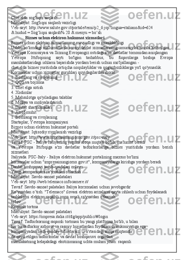 Chet elda sog'liqni saqlash
Mas'uliyat: Sog'liqni saqlash vazirligi
Veb-sayt: http://www.salute.gov.it/portale/temi/p2_6.jsp?lingua=italiano&id=624
& hudud = Sog liqni saqlash% 20 & menyu = bo shʻ ʻ
Biznes uchun elektron hukumat xizmatlari
Biznes uchun elektron xizmatlarning mavjudligi va murakkabligi
Ushbu bo'limdagi ma'lumotlarda asosiy davlat xizmatlarining umumiy ko'rinishi keltirilgan
Yevropa Komissiyasi va Sizning Evropangiz ostidagi a'zo davlatlar tomonidan aniqlangan
Yevropa   Ittifoqining   sayti   bo'lgan   tashabbus,   bu   fuqarolarga   boshqa   Evropa
mamlakatlaridagi ishlarni bajarishda yordam berish uchun mo'ljallangan -
chet elda biznes yuritishda ortiqcha noqulayliklar va qog'ozbozliklarga yo'l qo'ymaslik.
Korxonalar uchun xizmatlar guruhlari quyidagilardan iborat:
1. Boshlang va rivojlaning
2. QQS va bojxona
3. Chet elga sotish
4. Xodimlar
5. Mahsulotga qo'yiladigan talablar
6. Moliya va moliyalashtirish
7. Davlat shartnomalari
8. Atrof-muhit
1. Boshlang va rivojlaning
Startaplar, Yevropa kompaniyasi
Biznes uchun elektron hukumat portali
Mas'uliyat: Iqtisodiy rivojlanish vazirligi
Veb-sayt: http://www.impresainungiorno.gov.it/psc-italy
Tavsif: PSC - Italiya Italiyaning yagona aloqa nuqtasi bo'lib, ma'lumot beradi
va   Yevropa   Ittifoqiga   a'zo   davlatlar   tadbirkorlariga   biznes   yuritishda   yordam   berish
xizmatlari
Italiyada. PSC-Italy - Italiya elektron hukumat portalining maxsus bo'limi
korxonalar uchun "impresainungiorno.gov.it", kompaniyalarga kirishga yordam beradi
Davlat boshqaruvi tartib-qoidalari onlayn.
Yangi kompaniyani ro'yxatdan o'tkazish
Mas'uliyat: Savdo-sanoat palatalari
Veb-sayt: http://web.telemaco.infocamere.it/
Tavsif: Savdo-sanoat palatalari Italiya korxonalari uchun javobgardir
Ro yxatdan o tish. "Telemaco" ilovasi elektron arizalarni qayta ishlash uchun foydalanadi	
ʻ ʻ
tashkilotni elektron raqamli imzo orqali ro'yxatdan o'tkazish
to'lov.
Raqamli tortma
Mas'uliyat: Savdo-sanoat palatalari
Veb-sayt: https://impresa.italia.it/itlg/app/public/#/login
Tavsif: Tadbirkorning raqamli tortmasi bu yangi platforma bo'lib, u bilan
har bir tadbirkor axborot va rasmiy hujjatlardan foydalanish imkoniyatiga ega
kompaniyadan hech qanday to'lovlarsiz. U o'rtasidagi aloqa nuqtasidir
da qayd etilgan tadbirkorlar va davlat boshqaruvi organlari
mamlakatning kelajakdagi ekotizimining uchta muhim jihati: raqamli  