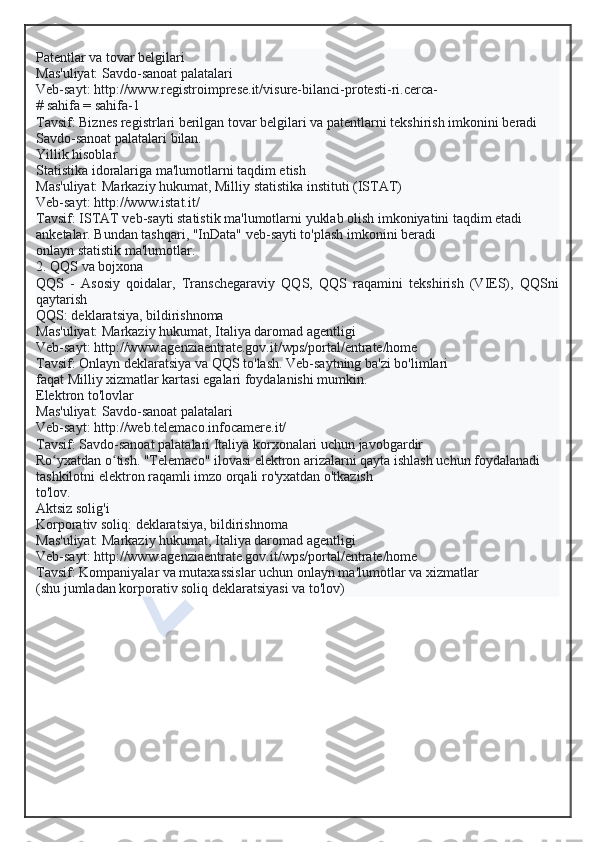 Patentlar va tovar belgilari
Mas'uliyat: Savdo-sanoat palatalari
Veb-sayt: http://www.registroimprese.it/visure-bilanci-protesti-ri.cerca-
# sahifa = sahifa-1
Tavsif: Biznes registrlari berilgan tovar belgilari va patentlarni tekshirish imkonini beradi
Savdo-sanoat palatalari bilan.
Yillik hisoblar
Statistika idoralariga ma'lumotlarni taqdim etish
Mas'uliyat: Markaziy hukumat, Milliy statistika instituti (ISTAT)
Veb-sayt: http://www.istat.it/
Tavsif: ISTAT veb-sayti statistik ma'lumotlarni yuklab olish imkoniyatini taqdim etadi
anketalar. Bundan tashqari, "InData" veb-sayti to'plash imkonini beradi
onlayn statistik ma'lumotlar.
2. QQS va bojxona
QQS   -   Asosiy   qoidalar,   Transchegaraviy   QQS,   QQS   raqamini   tekshirish   (VIES),   QQSni
qaytarish
QQS: deklaratsiya, bildirishnoma
Mas'uliyat: Markaziy hukumat, Italiya daromad agentligi
Veb-sayt: http://www.agenziaentrate.gov.it/wps/portal/entrate/home
Tavsif: Onlayn deklaratsiya va QQS to'lash. Veb-saytning ba'zi bo'limlari
faqat Milliy xizmatlar kartasi egalari foydalanishi mumkin.
Elektron to'lovlar
Mas'uliyat: Savdo-sanoat palatalari
Veb-sayt: http://web.telemaco.infocamere.it/
Tavsif: Savdo-sanoat palatalari Italiya korxonalari uchun javobgardir
Ro yxatdan o tish. "Telemaco" ilovasi elektron arizalarni qayta ishlash uchun foydalanadiʻ ʻ
tashkilotni elektron raqamli imzo orqali ro'yxatdan o'tkazish
to'lov.
Aktsiz solig'i
Korporativ soliq: deklaratsiya, bildirishnoma
Mas'uliyat: Markaziy hukumat, Italiya daromad agentligi
Veb-sayt: http://www.agenziaentrate.gov.it/wps/portal/entrate/home
Tavsif: Kompaniyalar va mutaxassislar uchun onlayn ma'lumotlar va xizmatlar
(shu jumladan korporativ soliq deklaratsiyasi va to'lov)  