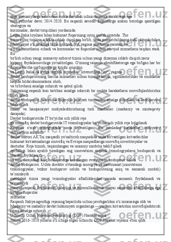 dagi stsenariylarga asta-sekin moslasha olish uchun dinamik xarakterga ega
mos   yozuvlar   davri   2014-2020.   Bu   raqamli   savodli   fuqarolarga   imkon   berishga   qaratilgan
strategiya va
korxonalar, davlat tutqichlari yordamida.
Login Italia loyihasi bilan hukumat fuqaroning uyini qurish niyatida. The
tizim ochiq tuzilma sifatida ishlab chiqilgan bo'lib, unda jamoatchilikning turli ishtirokchilari
Ma'muriyat o'z sohasiga hissa qo'shadi. PA yagona platforma yaratadi va
o'z ma'lumotlarini ochadi va korxonalar va fuqarolar uchun mavjud xizmatlarni taqdim etadi.
Bu
bo'lish uchun yangi ommaviy axborot tizimi uchun yangi dizaynni ishlab chiqish zarur
ko'proq foydalanuvchiga yo'naltirilgan. O'zining raqamli identifikatoriga ega bo'lgan har bir
fuqaro barcha ma'lumotlarga kirishi mumkin
va Login Italia-da o'ziga tegishli xizmatlar: Internetdagi "uy", yagona
davlat boshqaruvining barcha xizmatlari uchun tizimga kirish, ogohlantirishlar va muddatlar
haqida bildirishnomalarni olish;
va to'lovlarni amalga oshirish va qabul qilish
Italiyaning raqamli kun tartibini amalga oshirish bir nechta harakatlarni muvofiqlashtirishni
talab qiladi
davlat boshqaruvi, biznes va fuqarolik jamiyati tomonidan amalga oshiriladi va boshqaruvni
talab qiladi
milliy   va   hamjamiyat   moliyalashtirishning   turli   manbalari   (markaziy   va   mintaqaviy
darajada).
Davlat boshqaruvida IT bo'yicha uch yillik reja
ga muvofiq davlat boshqaruvida IT-texnologiyalar bo‘yicha uch yillik reja belgilandi
Raqamli   o'sish   strategiyasida   nima   ko'rsatilgan,   shu   jumladan   harakatlar,   moliyaviy
ehtiyojlarni aniqlash
davlat sektori AKTni maqsadli yo'naltirish maqsadida unda ko'rsatilgan ko'rsatkichlar
hukumat ko'rsatmalariga muvofiq va Evropa maqsadlariga muvofiq investitsiyalar va
dasturlar. Reja tizimli, taqsimlangan va umumiy modelni taklif qiladi
epchilligi   bilan   ajralib   turadigan   eng   innovatsion   raqamli   texnologiyalarni   boshqarish   va
ulardan foydalanish
va turli darajadagi aniq boshqaruvga asoslangan evolyutsion boshqaruv uslubi
davlat boshqaruvi. Uchta direktiv o'rtasidagi sinergiya va muvozanat (innovatsion
texnologiyalar,   tezkor   boshqaruv   uslubi   va   boshqaruvning   aniq   va   samarali   modeli)
ta’minlaydi
mamlakat   tizimi   yangi   texnologiyalar   afzalliklaridan   yanada   samarali   foydalanadi   va
ta'minlaydi
mavjud raqamli foydalanish qulayligi va takomillashtirish nuqtai nazaridan afzalliklarga ega
bo'lgan fuqarolar
xizmatlar.
Raqamli Italiya agentligi rejaning bajarilishi uchun javobgarlikni o'z zimmasiga oldi va
Markaziy va mahalliy davlat hokimiyati organlariga – – yordam ko'rsatishni muvofiqlashtirish
rejani amalga oshirish.
Uchinchi Ochiq Hukumat Hamkorligi (OGP) Harakat rejasi
Italiya 2016-2018 yillarni o'z ichiga olgan uchinchi OGP Harakat rejasini e'lon qildi.  