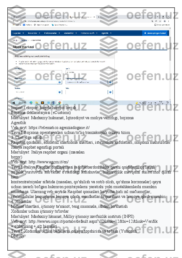 Import / eksport haqida hisobot berish
Bojxona deklaratsiyasi (eCustoms)
Mas'uliyat: Markaziy hukumat, Iqtisodiyot va moliya vazirligi, bojxona
Agentlik
Veb-sayt: https://telematico.agenziadogane.it/
Tavsif: Bojxona operatsiyalari uchun to'liq tranzaksiyali onlayn tizim.
3. Chet elga sotish
Raqobat qoidalari, adolatsiz shartnoma shartlari, iste'molchi kafolatlari, nuqsonli mahsulotlar
Italiya raqobat agentligi portali
Mas'uliyat: Italiya raqobat organi (masalan
bozor)
Veb-sayt: http://www.agcm.it/en/
Tavsif: Italiya Raqobat boshqarmasi raqobatbardoshlikka qarshi qoidalarni qo'llaydi
xo'jalik yurituvchi  sub'ektlar  o'rtasidagi  kelishuvlar, hukmronlik mavqeini suiiste'mol  qilish
ham
kontsentratsiyalar sifatida (masalan, qo'shilish va sotib olish, qo'shma korxonalar) qaysi
uchun zararli bo'lgan hukmron pozitsiyalarni yaratishi yoki mustahkamlashi mumkin
musobaqa. Ularning veb-saytida Raqobat qonunlari bo'yicha turli xil ma'lumotlar,
iste'molchilar huquqlarini himoya qilish, manfaatlar to'qnashuvi va himoya qilish mumkin.
4. Xodimlar
Mehnat shartlari, ijtimoiy ta'minot, teng muomala, ishdan bo'shatish
Xodimlar uchun ijtimoiy to'lovlar
Mas'uliyat: Markaziy hkumat, Milliy ijtimoiy xavfsizlik instituti (INPS)
Veb-sayt: http://wwwu.inps.it/portale/default.aspx?iIDLink=12&bi=12&link=Verifik
+ o'zlarining + o'z hissalari
Tavsif: Xodimlar uchun badallarni onlayn topshirish va to'lash (Yuborish
DM10).  