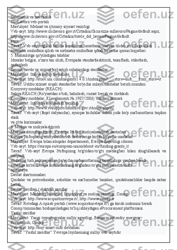 Salomatlik va xavfsizlik
ClicLavoro veb-portali
Mas'uliyat: Mehnat va ijtimoiy siyosat vazirligi
Veb-sayt: http://www.cliclavoro.gov.it/Cittadini/Sicurezza-sullavoro/Pagine/default.aspx;
http://www.cliclavoro.gov.it/Cittadini/tutele_del_lavoro/Pagine/default.
aspx
Tavsif: Veb-sayt tegishli barcha kerakli ma'lumotlarni (italyan tilida) o'z ichiga oladi
mehnatni muhofaza qilish va mehnatni muhofaza qilish bo'yicha qonun hujjatlari.
5. Mahsulotga qo'yiladigan talablar
Idoralar belgisi, o'zaro tan olish, Evropada standartlashtirish, tasniflash, etiketlash,
qadoqlash
Sanoat, savdo va xizmat ko'rsatish sohalaridagi standartlar
Mas'uliyat: Italiya milliy birlashuvi
Veb-sayt: http://store.uni.com/magento1.4.0.1/index.php/?___store=en&___from_store=it
Tavsif: Ushbu xizmat orqali standartlar bo'yicha onlayn maslahat berish mumkin.
Kimyoviy moddalar (REACH)
Italiya REACH (Ro'yxatdan o'tish, baholash, ruxsat berish va cheklash
Kimyoviy moddalar, EI reglamenti № 1907/2006) Yordam xizmati
Mas'uliyat: Iqtisodiy rivojlanish vazirligi
Veb-sayt: http://www.sviluppoeconomico.gov.it/index.php/it/
Tavsif: Veb-sayt (faqat italyancha), ayniqsa kichiklar uchun juda ko'p ma'lumotlarni taqdim
etadi
va o'rta korxonalar.
6. Moliya va moliyalashtirish
Moliyalashtirishga kirish, Yevropa Ittifoqi moliyalashtirish dasturlari
Evropa Ittifoqining moliyalashtirish dasturlariga kirish bo'yicha maslahat
Mas'uliyat: Evropa bilan aloqalar departamenti, Evropa fuqaroligi idorasi
Veb-sayt: https://europa.eu/european-union/about-eu/funding-grants_it
Tavsif:   Veb-sayt   Evropa   Ittifoqining   to'g'ridan-to'g'ri   mablag'lari   bilan   shug'ullanadi   va
maqsadi
olishning turli imkoniyatlari bo'yicha ma'lumotlarning tarqalishiga yordam beradi
sohasiga ko'ra, Evropa institutlarining to'g'ridan-to'g'ri moliyalashtirilishi
operatsiya.
Davlat shartnomalari
Qoidalar   va   protseduralar,   asboblar   va   ma'lumotlar   bazalari,   qoidabuzarliklar   haqida   xabar
berish
Davlat xaridlari / elektron xaridlar
Mas'uliyat: Markaziy hukumat, Iqtisodiyot va moliya vazirligi, Consip
Veb-sayt: http://www.acquistinretepa.it/; http://www.consip.it
Tavsif: Retedagi Acquisti portali (www.acquistinretepa.it/) ga kirish imkonini beradi
Consip tomonidan boshqariladigan to'liq ishlaydigan eProcurement platformasi.
Yashil xaridlar
Mas'uliyat: Yangi texnologiyalar milliy agentligi, Barqaror iqtisodiy energiya
Rivojlanish, Consip
Veb-sayt: http://buy-smart-info.de/italian
Tavsif: “Yashil xaridlar” Yevropa loyihasining milliy veb-saytidir  