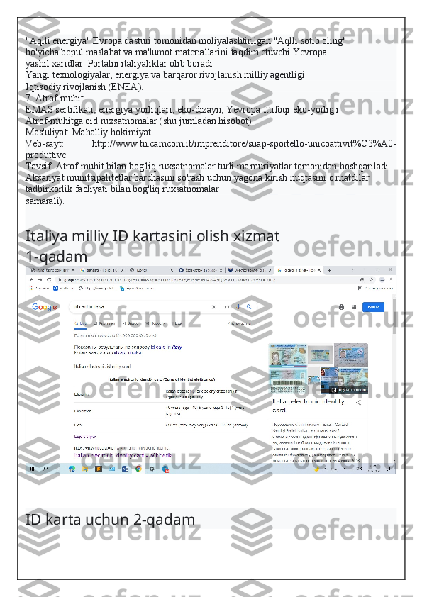 "Aqlli energiya" Evropa dasturi tomonidan moliyalashtirilgan "Aqlli sotib oling"
bo'yicha bepul maslahat va ma'lumot materiallarini taqdim etuvchi Yevropa
yashil xaridlar. Portalni italiyaliklar olib boradi
Yangi texnologiyalar, energiya va barqaror rivojlanish milliy agentligi
Iqtisodiy rivojlanish (ENEA).
7. Atrof-muhit
EMAS sertifikati, energiya yorliqlari, eko-dizayn, Yevropa Ittifoqi eko-yorlig'i
Atrof-muhitga oid ruxsatnomalar (shu jumladan hisobot)
Mas'uliyat: Mahalliy hokimiyat
Veb-sayt:   http://www.tn.camcom.it/imprenditore/suap-sportello-unicoattivit%C3%A0-
produttive
Tavsif: Atrof-muhit bilan bog'liq ruxsatnomalar turli ma'muriyatlar tomonidan boshqariladi.
Aksariyat munitsipalitetlar barchasini so'rash uchun yagona kirish nuqtasini o'rnatdilar
tadbirkorlik faoliyati bilan bog'liq ruxsatnomalar
samarali).
Italiya milliy ID kartasini olish  xizmat
1-qadam
ID karta uchun 2-qadam  