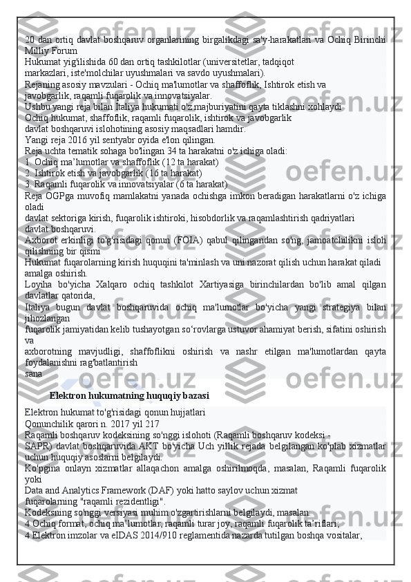 20 dan ortiq davlat  boshqaruv organlarining birgalikdagi sa'y-harakatlari va Ochiq Birinchi
Milliy Forum
Hukumat yig'ilishida 60 dan ortiq tashkilotlar (universitetlar, tadqiqot
markazlari, iste'molchilar uyushmalari va savdo uyushmalari).
Rejaning asosiy mavzulari - Ochiq ma'lumotlar va shaffoflik, Ishtirok etish va
javobgarlik, raqamli fuqarolik va innovatsiyalar.
Ushbu yangi reja bilan Italiya hukumati o'z majburiyatini qayta tiklashni xohlaydi
Ochiq hukumat, shaffoflik, raqamli fuqarolik, ishtirok va javobgarlik
davlat boshqaruvi islohotining asosiy maqsadlari hamdir.
Yangi reja 2016 yil sentyabr oyida e'lon qilingan.
Reja uchta tematik sohaga bo'lingan 34 ta harakatni o'z ichiga oladi:
1. Ochiq ma’lumotlar va shaffoflik (12 ta harakat)
2. Ishtirok etish va javobgarlik (16 ta harakat)
3. Raqamli fuqarolik va innovatsiyalar (6 ta harakat)
Reja OGPga muvofiq mamlakatni yanada ochishga imkon beradigan harakatlarni o'z ichiga
oladi
davlat sektoriga kirish, fuqarolik ishtiroki, hisobdorlik va raqamlashtirish qadriyatlari
davlat boshqaruvi.
Axborot   erkinligi   to'g'risidagi   qonun   (FOIA)   qabul   qilingandan   so'ng,   jamoatchilikni   isloh
qilishning bir qismi
Hukumat fuqarolarning kirish huquqini ta'minlash va uni nazorat qilish uchun harakat qiladi
amalga oshirish.
Loyiha   bo'yicha   Xalqaro   ochiq   tashkilot   Xartiyasiga   birinchilardan   bo'lib   amal   qilgan
davlatlar qatorida,
Italiya   bugun   davlat   boshqaruvida   ochiq   ma'lumotlar   bo'yicha   yangi   strategiya   bilan
jihozlangan
fuqarolik jamiyatidan kelib tushayotgan so‘rovlarga ustuvor ahamiyat berish, sifatini oshirish
va
axborotning   mavjudligi,   shaffoflikni   oshirish   va   nashr   etilgan   ma'lumotlardan   qayta
foydalanishni rag'batlantirish
sana
Elektron hukumatning huquqiy bazasi
Elektron hukumat to'g'risidagi qonun hujjatlari
Qonunchilik qarori n. 2017 yil 217
Raqamli boshqaruv kodeksining so'nggi islohoti (Raqamli boshqaruv kodeksi -
SAPR)   davlat   boshqaruvida   AKT   bo'yicha   Uch   yillik   rejada   belgilangan   ko'plab   xizmatlar
uchun huquqiy asoslarni belgilaydi.
Ko'pgina   onlayn   xizmatlar   allaqachon   amalga   oshirilmoqda,   masalan,   Raqamli   fuqarolik
yoki
Data and Analytics Framework (DAF) yoki hatto saylov uchun xizmat
fuqarolarning "raqamli rezidentligi".
Kodeksning so'nggi versiyasi muhim o'zgartirishlarni belgilaydi, masalan:
  Ochiq format, ochiq ma’lumotlar, raqamli turar joy, raqamli fuqarolik ta’riflari;
  Elektron imzolar va eIDAS 2014/910 reglamentida nazarda tutilgan boshqa vositalar,  