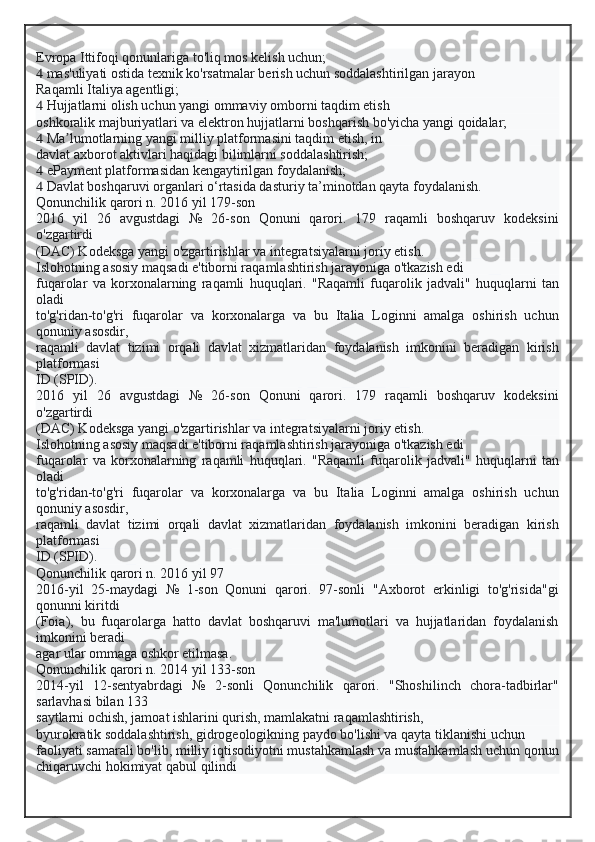 Evropa Ittifoqi qonunlariga to'liq mos kelish uchun;
  mas'uliyati ostida texnik ko'rsatmalar berish uchun soddalashtirilgan jarayon
Raqamli Italiya agentligi;
  Hujjatlarni olish uchun yangi ommaviy omborni taqdim etish
oshkoralik majburiyatlari va elektron hujjatlarni boshqarish bo'yicha yangi qoidalar;
  Ma lumotlarning yangi milliy platformasini taqdim etish, inʼ
davlat axborot aktivlari haqidagi bilimlarni soddalashtirish;
  ePayment platformasidan kengaytirilgan foydalanish;
  Davlat boshqaruvi organlari o‘rtasida dasturiy ta’minotdan qayta foydalanish.
Qonunchilik qarori n. 2016 yil 179-son
2016   yil   26   avgustdagi   №   26-son   Qonuni   qarori.   179   raqamli   boshqaruv   kodeksini
o'zgartirdi
(DAC) Kodeksga yangi o'zgartirishlar va integratsiyalarni joriy etish.
Islohotning asosiy maqsadi e'tiborni raqamlashtirish jarayoniga o'tkazish edi
fuqarolar   va   korxonalarning   raqamli   huquqlari.   "Raqamli   fuqarolik   jadvali"   huquqlarni   tan
oladi
to'g'ridan-to'g'ri   fuqarolar   va   korxonalarga   va   bu   Italia   Loginni   amalga   oshirish   uchun
qonuniy asosdir,
raqamli   davlat   tizimi   orqali   davlat   xizmatlaridan   foydalanish   imkonini   beradigan   kirish
platformasi
ID (SPID).
2016   yil   26   avgustdagi   №   26-son   Qonuni   qarori.   179   raqamli   boshqaruv   kodeksini
o'zgartirdi
(DAC) Kodeksga yangi o'zgartirishlar va integratsiyalarni joriy etish.
Islohotning asosiy maqsadi e'tiborni raqamlashtirish jarayoniga o'tkazish edi
fuqarolar   va   korxonalarning   raqamli   huquqlari.   "Raqamli   fuqarolik   jadvali"   huquqlarni   tan
oladi
to'g'ridan-to'g'ri   fuqarolar   va   korxonalarga   va   bu   Italia   Loginni   amalga   oshirish   uchun
qonuniy asosdir,
raqamli   davlat   tizimi   orqali   davlat   xizmatlaridan   foydalanish   imkonini   beradigan   kirish
platformasi
ID (SPID).
Qonunchilik qarori n. 2016 yil 97
2016-yil   25-maydagi   №   1-son   Qonuni   qarori.   97-sonli   "Axborot   erkinligi   to'g'risida"gi
qonunni kiritdi
(Foia),   bu   fuqarolarga   hatto   davlat   boshqaruvi   ma'lumotlari   va   hujjatlaridan   foydalanish
imkonini beradi
agar ular ommaga oshkor etilmasa.
Qonunchilik qarori n. 2014 yil 133-son
2014-yil   12-sentyabrdagi   №   2-sonli   Qonunchilik   qarori.   "Shoshilinch   chora-tadbirlar"
sarlavhasi bilan 133
saytlarni ochish, jamoat ishlarini qurish, mamlakatni raqamlashtirish,
byurokratik soddalashtirish, gidrogeologikning paydo bo'lishi va qayta tiklanishi uchun
faoliyati samarali bo'lib, milliy iqtisodiyotni mustahkamlash va mustahkamlash uchun qonun
chiqaruvchi hokimiyat qabul qilindi  