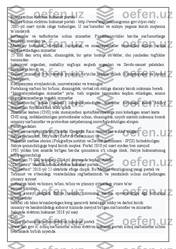 Biznes uchun elektron hukumat portali
Biznes uchun elektron hukumat portali - http://www.impresainungiorno.gov.it/psc-italy -
2005-yil   mart   oyida   ishga   tushirilgan.   U   ma lumotlar   va   onlayn   yagona   kirish   nuqtasiniʼ
ta minlaydi	
ʼ
korxonalar   va   tadbirkorlar   uchun   xizmatlar.   Foydalanuvchilar   barcha   ma'lumotlarga
kirishlari mumkin va
Markaziy   hukumat,   viloyatlar,   viloyatlar   va   munitsipalitetlar   tomonidan   onlayn   tarzda
taqdim etiladigan xizmatlar
25   000   dan   ortiq   aholi,   shuningdek,   bir   qator   boshqa   ob'ektlar,   shu   jumladan   tog'liklar
tomonidan
hokimiyat   organlari,   mahalliy   sog'liqni   saqlash   organlari   va   Savdo-sanoat   palatalari.
Shakllarga kirish va
Onlayn   xizmatlar   3   ta   tematik   yo'nalish   bo'yicha   taqdim   etiladi:   Kompaniyalar   va   davlat
boshqaruvi,
Kompaniyani rivojlantirish, innovatsiyalar va treninglar.
Portalning ma'lum bir bo'limi, shuningdek, virtual ish stoliga shaxsiy kirish imkonini beradi
"Integratsiyalashgan   xizmatlar"   ya'ni.   turli   organlar   tomonidan   taqdim   etiladigan,   ammo
yagona xizmatlarga tegishli xizmatlar
foydalanuvchi   uchun   maqsad.   Integratsiyalashgan   xizmatlar   bo'limiga   kirish   Milliy
xizmatdan foydalanishni talab qiladi
Xizmatlar kartasi (CNS) yoki xususiyatlari spetsifikatsiyalarga mos keladigan smart-karta
CNS ning, soddalashtirilgan protseduralar uchun, shuningdek, noyob uzatish imkonini beradi
umumiy ma'lumotlar va protsedura natijalarining muvofiqlashtirilgan aloqasi.
Portal qoidalari
www.normattiva.it portali Vazirlar Kengashi Raisi tomonidan tashkil etilgan
Italiya parlamenti, Oliy sudi (Corte di Cassazione) va
Hukumat matbaa idorasi (Poligrafiya instituti va Davlat zarbxonasi - IPZS) birlashtirilgan
Italiya qonunchiligiga bepul kirish nuqtasi. Portal 2010 yil mart oyidan beri mavjud
1981   yildan   beri   amalda   bo'lgan   barcha   qonunlarni   o'z   ichiga   oladi;   Italiya   hukumatining
to'liq qonunchiligi
(taxminan 75 000 ta hujjat) 2014 yil davomida taqdim etiladi.
"Cliclavoro" bandlik uchun elektron hukumat portali
"Cliclavoro" 2010-yil 22-oktabrda efirga chiqdi. Bu Mehnat vazirligining yangi portali va
Ta'minot   va   o'rtasidagi   vositachilikni   rag'batlantirish   va   yaxshilash   uchun   mo'ljallangan
ijtimoiy siyosat
mehnatga talab va biznes, ta'lim, ta'lim va ijtimoiy o'rtasidagi o'zaro ta'sir
siyosat tizimlari.
Uning   asosiy   maqsadi   Italiya   bandlik   tizimining   barcha   operatorlariga   ega   bo'lishini
ta'minlashdir
batafsil ish bilan ta'minlaydigan keng qamrovli katalogga oddiy va darhol kirish
umumiy va hamkorlikdagi axborot tizimida mavjud bo'lgan ma'lumotlar va xizmatlar.
Italiyada elektron hukumat 2018 yil may
[26]
Ochiq ma'lumotlar uchun elektron hukumat portali
www.dati.gov.it, ochiq ma'lumotlar uchun elektron hukumat portali ochiq ma'lumotlar uchun
benchmark bo'lish niyatida.  