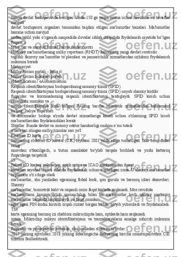 Italiya davlat boshqaruvida berilgan. Unda 150 ga yaqin omma uchun havolalar va tavsiflar
mavjud
davlat   boshqaruvi   organlari   tomonidan   taqdim   etilgan   ma'lumotlar   bazalari.   Ma'lumotlar
hamma uchun mavjud
undan tahlil yoki o‘rganish maqsadida ilovalar ishlab chiqishda foydalanish niyatida bo‘lgan
fuqaro, a
to'liq, tez va mavjud format   Italiya davlat reestri
Hududiy ma'lumotlarning milliy repertuari (RNDT) Italiyaning yangi davlat reestridir.
tegishli fazoviy ma lumotlar to plamlari va jamoatchilik xizmatlaridan uzluksiz foydalanishʼ ʻ
imkonini beradi
Ma'muriyat.
Milliy turizm portali - Italia.it
Milliy turizm hukumat portali.
eIdentification / eAuthentication
Raqamli identifikatsiyani boshqarishning umumiy tizimi (SPID)
Raqamli identifikatsiyani boshqarishning umumiy tizimi (SPID) noyob shaxsiy koddir
fuqarolar   va   korxonalarning   raqamli   identifikatorini   tasdiqlaydi.   SPID   kirish   uchun
ishlatilishi mumkin va
noyob   identifikatsiya   kodi   bo'lgan   PAning   barcha   telematik   xizmatlaridan   bahramand
bo'ling. Italiya fuqarolari
va   korxonalar   boshqa   a'zoda   davlat   xizmatlariga   kirish   uchun   o'zlarining   SPID   hisob
ma'lumotlaridan foydalanishlari kerak
Shtatlar. Bunda davlat va xususiy sektor hamkorligi muhim o‘rin tutadi
o'zaro tan olingan milliy tizimlar sari yo'l.
Elektron ID karta
Italiyaning elektron ID kartasi  (CIE) loyihasi  2001 yilda ishga tushirilgan. Ikki  bosqichdan
so'ng
sinovdan   o'tkazilgach,   u   butun   mamlakat   bo'ylab   tarqala   boshladi   va   yoshi   kattaroq
fuqarolarga tarqatildi
15.
Italiya eID kartasi mikrochip, optik xotira va ICAO mashinasidan iborat
kartadan sayohat hujjati sifatida foydalanish uchun o'qiladigan zona. U shaxsiy ma'lumotlar
to'plamini o'z ichiga oladi
ma'lumotlar,   shu   jumladan   egasining   fiskal   kodi,   qon   guruhi   va   barmoq   izlari   skanerlari.
Shaxsiy
ma'lumotlar, biometrik kalit va raqamli imzo faqat kartada saqlanadi. Mos ravishda
ma'lumotlarni   himoya   qilish   qonunchiligi   bilan   bu   ma'lumotlar   hech   qanday   markaziy
ma'lumotlar bazasida saqlanmaydi va faqat mumkin
agar egasi PIN-kodni kiritish orqali ruxsat bergan bo'lsa, qo'yib yuboriladi va foydalaniladi.
The
karta egasining barmoq izi shabloni mikrochipda ham, optikada ham saqlanadi
xotira.   Mikrochip   onlayn   identifikatsiyani   va   tranzaktsiyalarni   amalga   oshirish   imkonini
beradi
fuqarolar va provayderlar o'rtasida, shu jumladan elektron to'lovlar.
2017  yilning  aprelidan  2018  yilning  dekabrigacha   Italiyaning  barcha  munitsipalitetlari   CIE
tizimini faollashtiradi.  