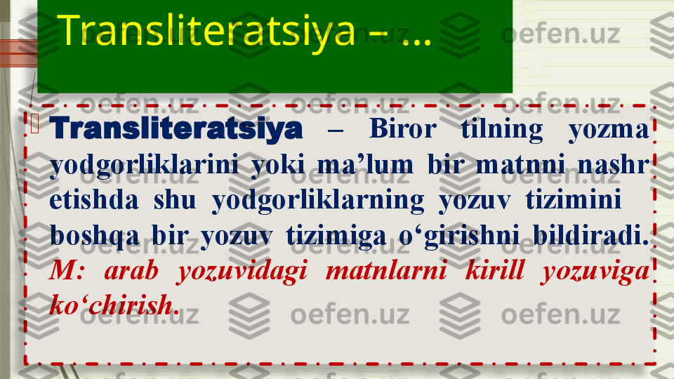    Transliteratsiya – … 
               
 
                         
Transliteratsiya   –  Biror  tilning  yozma 
yodgorliklarini  yoki  ma’lum  bir  matnni  nashr 
etishda  shu  yodgorliklarning  yozuv  tizimini     
boshqa  bir  yozuv  tizimiga  o‘girishni  bildiradi. 
M:  arab  yozuvidagi  matnlarni  kirill  yozuviga 
ko‘chirish.                