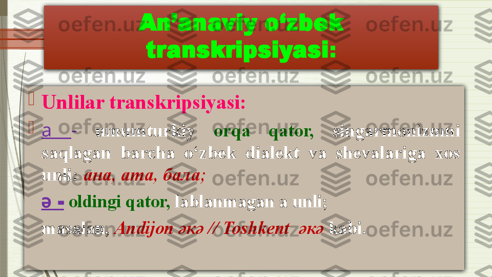 An’anaviy o‘zbek 
transkripsiyasi :

Unlilar transkripsiyasi:

a  -   umumturkiy  orqa  qator,   singarmonizmni 
saqlagan  barcha  o‘zbek  dialekt  va  shevalariga  xos 
unli:  ана, ата, бала;
    ә  -   oldingi qator,  lablanmagan a unli; 
    masalan,   Andijon  ә к ә  // Toshkent   ә к ә  kabi.              