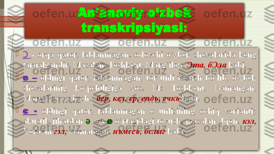 An’anaviy o‘zbek 
transkripsiyasi :

Ɔ   -   orqa  qator,  lablanmagan .   o-lovchi  o‘zbek  shevalarida  keng 
tarqalgandir .  Masalan, Toshkent, Marg‘ilon   Ɔ т a,  б Ɔ л a   kabi.

e   –   oldingi  qator,  lablanmagan,  tor  unli  tovush  bo‘lib,  o‘zbek 
shevalarinig  ko‘pchiligiga  xos.  M :   Toshkent,  Namangan, 
Marg‘ilon va bosh . :  бер ,  кел ,  ер ,  енд ъ ,  ечк ъ   kabi.

є  -   oldingi  qator,  lablanmagan  e  unlisining  ochiq  varianti; 
akustik  jihatdan  ә     va  е   o‘rtasidagi  tovush,  masalan,  Iqon.  кэл ,  
Xorazm  гэл ,  Namangan .  н ъ мєс ъ ,  бєлығ  kabi.              