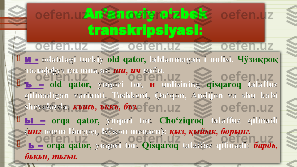 An’anaviy o‘zbek 
transkripsiyasi :

и  -   odatdagi  turkiy  old  qator,   lablanmagan  i  unlisi .  Чўзиқроқ 
талаффуз қилинади:  иш, ич  каби.

ъ  –   old  qator,   yuqori  tor,  и  unlisining  qisqaroq   talaffuz 
qilinadigan  varianti.  Toshkent,  Qo‘qon,  Andijon  va  shu  kabi 
shevalarda:  къшъ ,  ъккъ ,  бъз .

ы  –   orqa  qator,   yuqori  tor.  Cho‘ziqroq   talaffuz  qilinadi  
( инг ловчи Боғдод, Қўқон шеваси) :  қыз, қыйық, борынг.

  ь  –   orqa  qator,   yuqori  tor.  Qisqaroq   talaffuz  qilinadi:  бардь, 
бьқьн, тьғьн.              