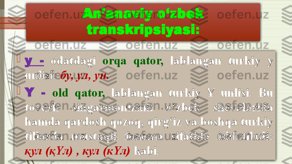 An’anaviy o‘zbek 
transkripsiyasi :

у  -   odatdagi  orqa  qator,   lablangan  turkiy  у  
unlisi :  бу, ул, ун.

Y  -  old  qator,   lablangan  turkiy  Y  unlisi.  Bu 
tovush  singarmonizmli  o‘zbek  shevalarida 
hamda qardosh qozoq, qirg‘iz va boshqa turkiy 
tillarda  mustaqil  fonema  sifatida  ishlatiladi : 
қул  ( қ Y л ) ,  кул  ( к Y л )  kabi.              