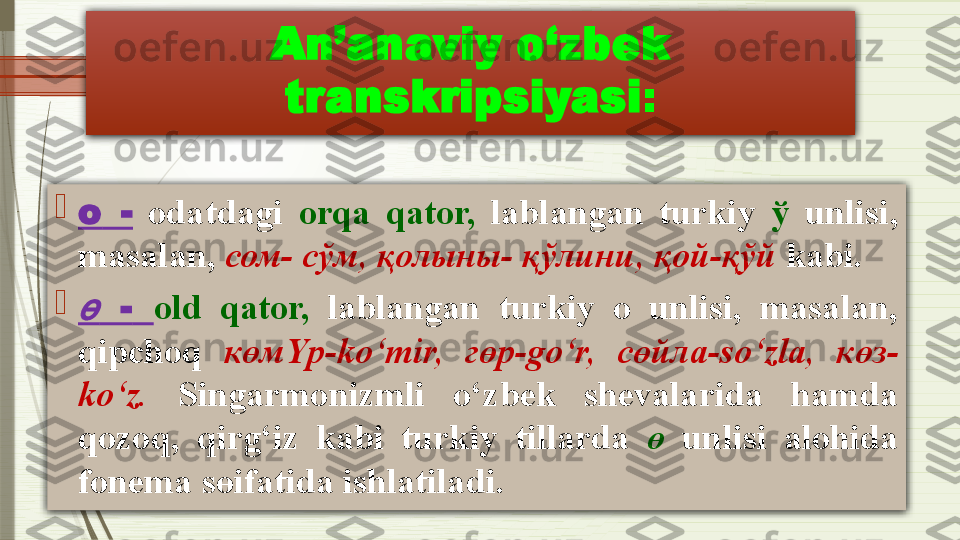 An’anaviy o‘zbek 
transkripsiyasi :

о   -   odatdagi  orqa  qator,   lablangan  turkiy  ў   unlisi, 
masalan,  сом- сўм ,  қолыны- қўлини ,  қой-қўй  kabi.
ө
  -   old   qator,   lablangan  turkiy  o  unlisi,  masalan, 
qipchoq  көм Y р- ko‘mir,  гөр- go‘r,  сөйла- so‘zla,  көз -
ko‘z.   Singarmonizmli  o‘zbek  shevalarida  hamda 
qozoq,  qirg‘iz  kabi  turkiy  tillarda  ө   unlisi  alohida 
fonema s ө ifatida ishlatiladi .              