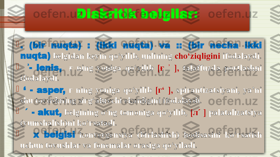 Diakritik belgilar :

.  (bir  nuqta)  :  (ikki  nuqta)  va  ::  (bir  necha  ikki 
nuqta)  belgidan keyin qo‘yilib, unlining  cho‘ziqligini  ifodalaydi.

    -  lenis,ʾ     ғ   ning  yoniga  qo‘yilib  [ ғ     ],	ʾ   talaffuzda  portlashni 
ifodalaydi.

  ‘  -  asper,   г   ning  yoniga  qo‘yilib  [ г ‘  ],   spirantizatsiyani,  ya’ni 
shu tovushning sirg‘aluvchi ekanligini ifodalaydi.

    	
ˊ - akut,  belgining o‘ng tomoniga qo‘yilib,  [ л  ]	ˊ  palatalizatsiya 
(yumshalish)ni ko‘rsatadi. 

      x  belgisi   konvergensiya  (birlashish)  hodisasini  ko‘rsatish 
uchun tovushlar va fonemalar orasiga qo‘yiladi.              