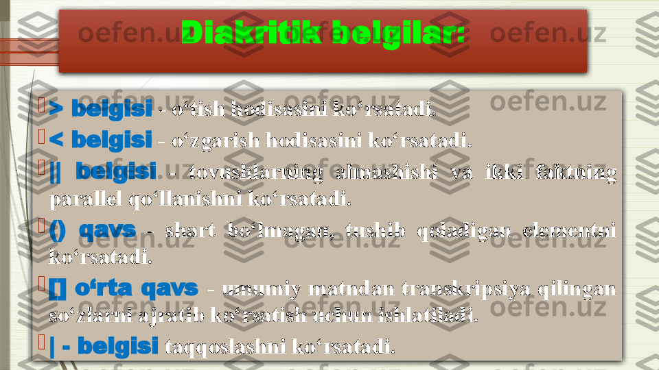 Diakritik belgilar :

> belgisi   - o‘tish hodisasini ko‘rsatadi.

< belgisi  - o‘zgarish hodisasini ko‘rsatadi.

||  belgisi   -  tovushlarning  almashishi  va  ikki  faktning 
parallel qo‘llanishni ko‘rsatadi.

()  qavs   -  shart  bo‘lmagan,  tushib  qoladigan  elementni 
ko‘rsatadi.

[]  o‘rta  qavs   -  umumiy  matndan  transkripsiya  qilingan 
so‘zlarni ajratib ko‘rsatish uchun ishlatiladi.

| - belgisi  taqqoslashni ko‘rsatadi.              