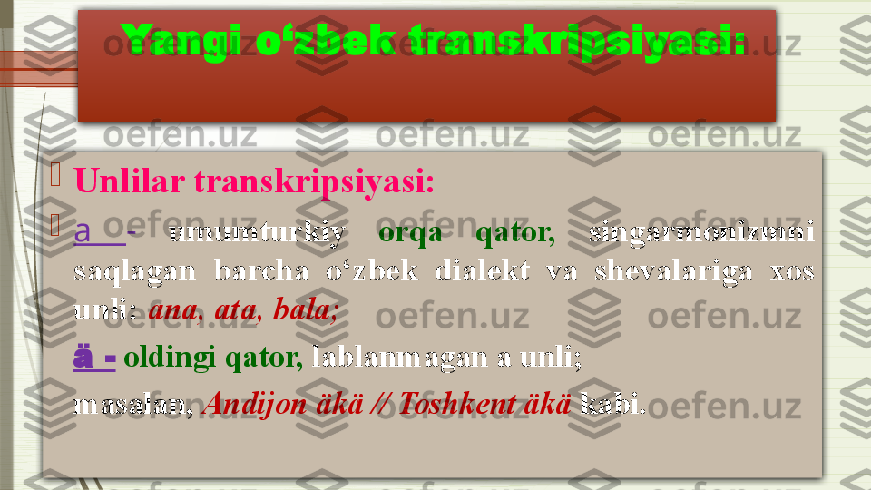   Yangi o‘zbek transkripsiyasi :

Unlilar transkripsiyasi:

a  -   umumturkiy  orqa  qator,   singarmonizmni 
saqlagan  barcha  o‘zbek  dialekt  va  shevalariga  xos 
unli:  а n а, а t а,  b а l а;
    ä  -   oldingi qator,  lablanmagan a unli; 
    masalan,   Andijon äkä   // Toshkent äkä  kabi.              