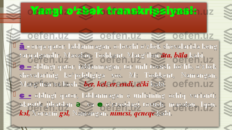 Yangi o‘zbek transkripsiyasi :

ā   -   orqa qator, lablanmagan .  o-lovchi o‘zbek shevalarida keng 
tarqalgandir .  Masalan, Toshkent, Marg‘ilon  āta, bāla   kabi.

e   –   oldingi  qator,  lablanmagan,  tor  unli  tovush  bo‘lib,  o‘zbek 
shevalarinig  ko‘pchiligiga  xos.  M :   Toshkent,  Namangan, 
Marg‘ilon va bosh . :  b е r, k е l,  е r,  е ndi,  е čki  kabi.

є  -   oldingi  qator,  lablanmagan  e  unlisining  ochiq  varianti; 
akustik  jihatdan  ә     va  е   o‘rtasidagi  tovush,  masalan,  Iqon. 
k э l,  Xorazm  g э l,  Namangan .  nim є si, q є n є q є  kabi.              