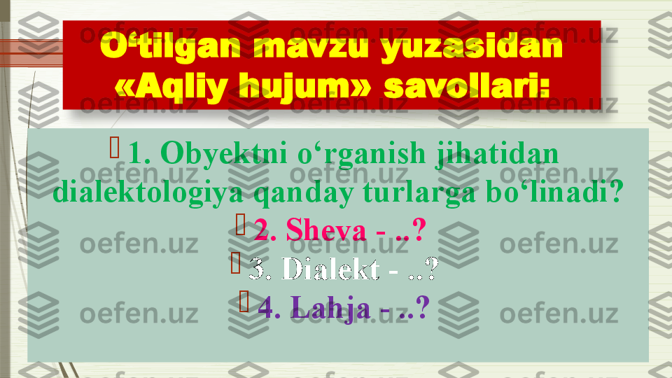 O‘tilgan mavzu yuzasidan 
«Aqliy hujum»  savollari :

1. Obyektni o‘rganish jihatidan 
dialektologiya qanday turlarga bo‘linadi?

2. Sheva - ..? 

3. Dialekt - ..?

4. Lahja - ..?               