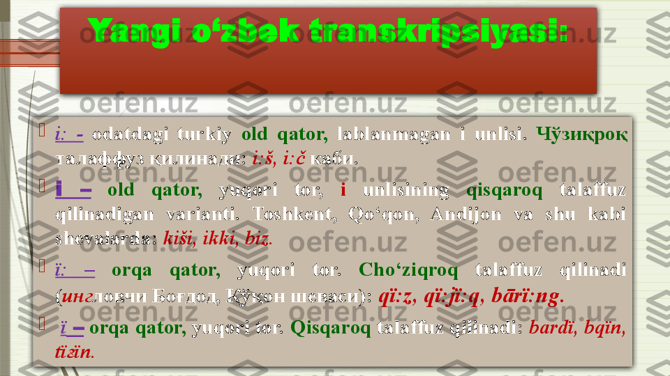 Yangi o‘zbek transkripsiyasi :

i:   -   odatdagi  turkiy  old  qator,   lablanmagan  i  unlisi .  Чўзиқроқ 
талаффуз қилинади:  i: š,  i:č  каби.

i  –   old  qator,   yuqori  tor,  i   unlisining  qisqaroq   talaffuz 
qilinadigan  varianti.  Toshkent,  Qo‘qon,  Andijon  va  shu  kabi 
shevalarda:  ki š i, ikki, biz.

ï:   –   orqa  qator,   yuqori  tor.  Cho‘ziqroq   talaffuz  qilinadi  
( инг ловчи Боғдод, Қўқон шеваси) :  qï:z ,  qï:jï:q ,  bārï:ng .

  ï  –   orqa qator,  yuqori tor.  Qisqaroq  talaffuz qilinadi:  b а rdï ,  bqïn , 
tï ғ ïn .              