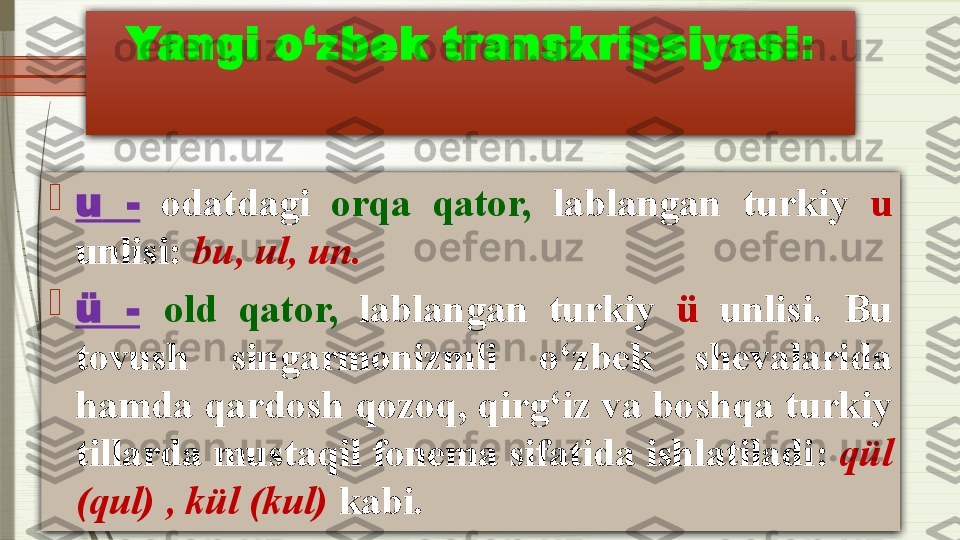 Yangi o‘zbek transkripsiyasi :

u   -   odatdagi  orqa  qator,   lablangan  turkiy  u  
unlisi :  bu ,  ul ,  un .

ü  -   old  qator,   lablangan  turkiy  ü   unlisi.  Bu 
tovush  singarmonizmli  o‘zbek  shevalarida 
hamda qardosh qozoq, qirg‘iz va boshqa turkiy 
tillarda mustaqil fonema sifatida ishlatiladi :  qül 
(qul) , kül (kul)  kabi.              