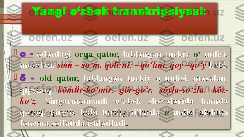 Yangi o‘zbek transkripsiyasi :

о   -   odatdagi  orqa  qator,   lablangan  turkiy  o‘   unlisi, 
masalan,  s о m  –  so‘m, q о lï:nï:  -  qo‘lini, q о y  – qo‘y  kabi.

ö  -   old   qator,   lablangan  turkiy  o  unlisi,  masalan, 
qipchoq  köm ü r - ko‘mir,  gör - go‘r,  söyl а- so‘zla,  köz -
ko‘z.   Singarmonizmli  o‘zbek  shevalarida  hamda 
qozoq,  qirg‘iz  kabi  turkiy  tillarda  ö   unlisi  alohida 
fonema s ө ifatida ishlatiladi .              