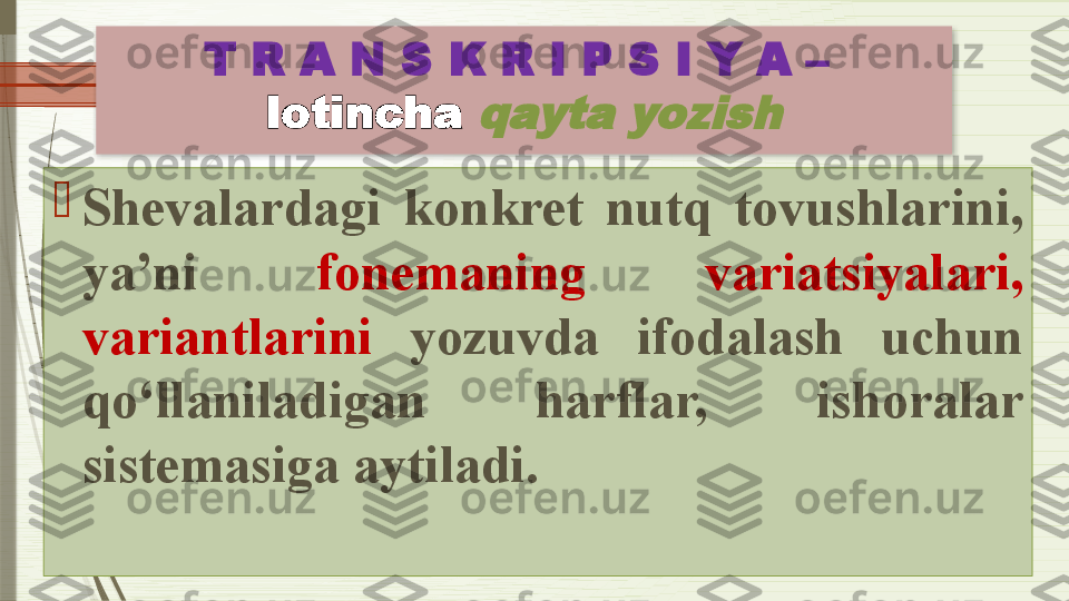 T R A N S K R I P S I Y A –  
lotincha qayta yozish

Shevalardagi  konkret  nutq  tovushlarini, 
ya’ni  fonemaning  variatsiyalari, 
variantlarini   yozuvda  ifodalash  uchun 
qo‘llaniladigan  harflar,  ishoralar 
sistemasiga aytiladi.               