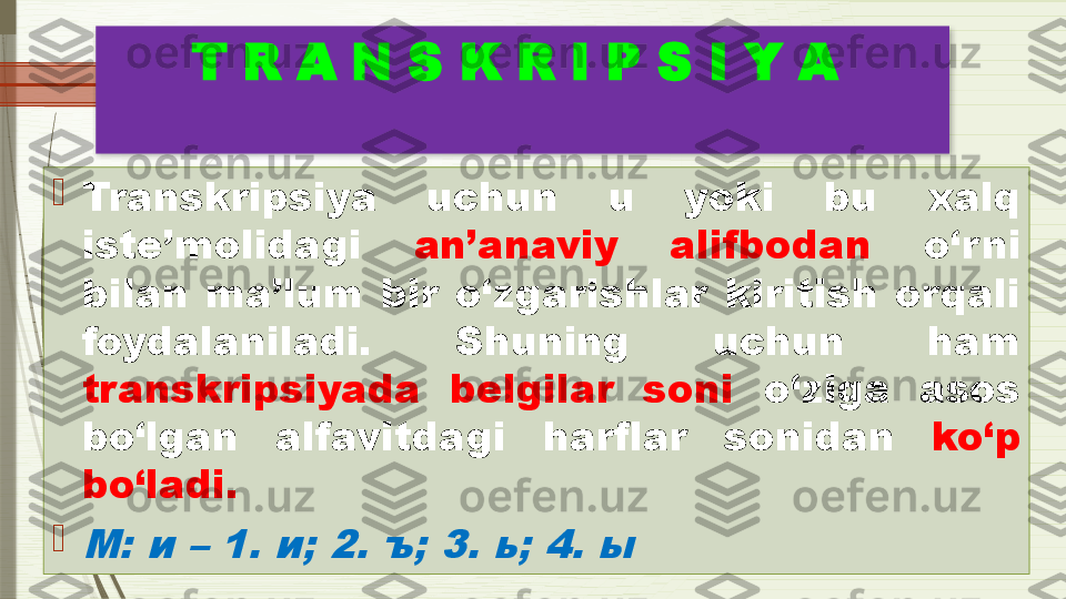 T R A N S K R I P S I Y A 

Transkripsiya  uchun  u  yoki  bu  xalq 
iste’molidagi  an’anaviy  alifbodan   o‘rni 
bilan  ma’lum  bir  o‘zgarishlar  kiritish  orqali 
foydalaniladi.  Shuning  uchun  ham 
transkripsiyada  belgilar  soni   o‘ziga  asos 
bo‘lgan  alfavitdagi  harflar  sonidan   ko‘p 
bo‘ladi. 
M: 	и	 – 1.	 и; 2. ъ; 3. ь; 4. ы               