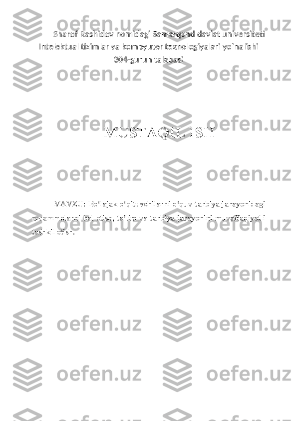 Sharof Rashidov nomidagi Samarqand davlat universiteti
Intelektual tizimlar va kompyuter texnologiyalari yo`nalishi
304-guruh talabasi
MUSTAQIL ISH
MAVZU:  Bo‘lajak o‘qituvchilarni o‘quv-tarbiya jarayonidagi
muammolarni hal etish, ta’lim va tarbiya jarayonini muvaffaqiyatli
tashkil etish. 