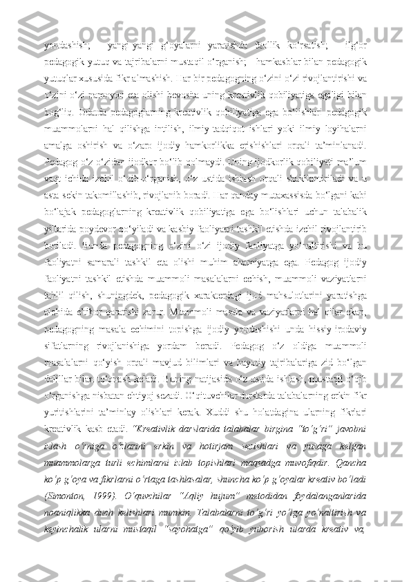 yondashish;   -   yangi-yangi   g‘oyalarni   yaratishda   faollik   ko‘rsatish;   -   ilg‘or
pedagogik yutuq va tajribalarni mustaqil  o‘rganish; - hamkasblar bilan pedagogik
yutuqlar xususida fikr almashish. Har bir pedagogning o‘zini o‘zi rivojlantirishi va
o‘zini  o‘zi  namoyon eta olishi  bevosita uning kreativlik qobiliyatiga egaligi  bilan
bog‘liq.   Odatda   pedagoglarning   kreativlik   qobiliyatiga   ega   bo‘lishlari   pedagogik
muammolarni   hal   qilishga   intilish,   ilmiy-tadqiqot   ishlari   yoki   ilmiy   loyihalarni
amalga   oshirish   va   o‘zaro   ijodiy   hamkorlikka   erishishlari   orqali   ta’minlanadi.
Pedagog o‘z-o‘zidan ijodkor bo‘lib qolmaydi. Uning ijodkorlik qobiliyati ma’lum
vaqt   ichida   izchil   o‘qib-o‘rganish,   o‘z   ustida   ishlash   orqali   shakllantiriladi   va   u
asta-sekin takomillashib, rivojlanib boradi. Har qanday mutaxassisda bo‘lgani kabi
bo‘lajak   pedagoglarning   kreativlik   qobiliyatiga   ega   bo‘lishlari   uchun   talabalik
yillarida poydevor qo‘yiladi va kasbiy faoliyatni tashkil etishda izchil rivojlantirib
boriladi.   Bunda   pedagogning   o‘zini   o‘zi   ijodiy   faoliyatga   yo‘naltirishi   va   bu
faoliyatni   samarali   tashkil   eta   olishi   muhim   ahamiyatga   ega.   Pedagog   ijodiy
faoliyatni   tashkil   etishda   muammoli   masalalarni   echish,   muammoli   vaziyatlarni
tahlil   qilish,   shuningdek,   pedagogik   xarakterdagi   ijod   mahsulotlarini   yaratishga
alohida   e’tibor   qaratishi   zarur.   Muammoli   masala   va   vaziyatlarni   hal   qilar   ekan,
pedagogning   masala   echimini   topishga   ijodiy   yondashishi   unda   hissiy-irodaviy
sifatlarning   rivojlanishiga   yordam   beradi.   Pedagog   o‘z   oldiga   muammoli
masalalarni   qo‘yish   orqali   mavjud   bilimlari   va   hayotiy   tajribalariga   zid   bo‘lgan
dalillar bilan to‘qnash keladi. Buning natijasida o‘z ustida ishlash, mustaqil  o‘qib
o‘rganishga nisbatan ehtiyoj sezadi. O‘qituvchilar darslarda talabalarning erkin fikr
yuritishlarini   ta’minlay   olishlari   kerak.   Xuddi   shu   holatdagina   ularning   fikrlari
kreativlik   kasb   etadi.   “Kreativlik   darslarida   talabalar   birgina   “to‘g‘ri”   javobni
izlash   o‘rniga   o‘zlarini   erkin   va   hotirjam   sezishlari   va   yuzaga   kelgan
muammolarga   turli   echimlarni   izlab   topishlari   maqsadga   muvofiqdir.   Qancha
ko‘p g‘oya va fikrlarni o‘rtaga tashlasalar, shuncha ko‘p g‘oyalar kreativ bo‘ladi
(Simonton,   1999).   O‘quvchilar   “Aqliy   hujum”   metodidan   foydalanganlarida
noaniqlikka   duch   kelishlari   mumkin.   Talabalarni   to‘g‘ri   yo‘lga   yo‘naltirish   va
keyinchalik   ularni   mustaqil   “sayohatga”   qo‘yib   yuborish   ularda   kreativ   va, 