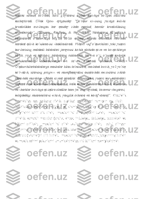 hattoki   noaniq   bo‘lsada,   turli   g‘oyalarni   o‘ylab   topishga   bo‘lgan   intilishni
kuchaytiradi.   CHak   Djons   aytganiday   “Qo‘rquv   xissining   yuzaga   kelishi
kreativlikka   asoslangan   har   qanday   ishda   mavjud;   havotir   kreativlikning
xizmatkoridir”   (Goleman,   Kaufman,   &   Ray,   1992).   Talabalarni   yo‘naltirish
talabalarda   o‘qituvchiga   bog‘liq   bo‘lib   qolmay,   ularda   avtomatik   ravishda
harakat   qilish   ko‘nikmasini   shakllantiradi.   YUqori   sinf   o‘quvchilari   yoki   yuqori
kurslarining   malakali   talabalari   jarayonni   kichik   alohida   qism   va   bosqichlarga
bo‘lib,   yosh   va   tajribasiz   talabalarni   ruhlantirib,   bu   esa   o‘zz   o‘rnida   kretivlik
ko‘nikmasining   shakllanishaga   o‘z   ta’siri   o‘tkazadi   (Amabile,   1998).
O‘qituvchilartalabalarga manbalar bilan ta’minlash, maslahat berish, yo‘l-yo‘riq
ko‘rsatish,   ularning   progress   va   muvafaqqiyatini   aniqlashda   mezonlarni   ishlab
chiqishda murabbiy sifatida xizmat  qiladilar. SHuningdek, yuqori  kurs talabalari
nafaqat ichki kreativlikni shakllantirish, balki kichik guruhlarda ishlash, kreativlik
va sharhlar berishga qiziqtira oladilar ham (m: ong sayohati, tasavvur chegarasi,
kelajakdagi   muammolarni   echish,   yangilik   ochmoq   va   kashf   etmoq)”.   Kreativlik
potensialiga   ega   pedagog   o‘zida   quyidagi   malakalarni   namoyon   eta   oladi:   -
bajariladigan   vazifaning   mohiyati   va   ahamiyatini   belgilay   bilish;   -   masalaning
qo‘yilishini   tahlil   qila   olish;   -   masalani   hal   qilish   rejasini   tuzish;   -   masalani   hal
qilishda   samarali   metodlar   (analiz,   sintez,   induksiya,   deduksiya,   taqqoslash   va
b.)larni   qo‘llash;   -   masalani   hal   qilish   usullarini   tanlay   olish;   -   qabul   qilingan
qarorning to‘g‘riligini asoslash  va qayta tekshirish;  - masalani  hal  qilishda kichik
tadqiqot (izlanish)ni olib borish; - masalani hal qilish sharoiti, jarayonning borishi
va masala echimi yakunlarini umumlashtirishga oid dalillarni rasmiylashtirish. 