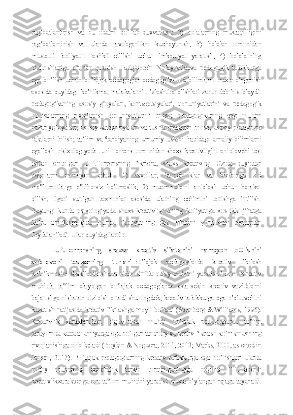 rag’batlantirish   va   bu   odatni   qo’llab-quvvatlash;   2)   bolalarning   mustaqilligini
rag’batlantirish   va   ularda   javobgarlikni   kuchaytirish;   3)   bolalar   tomonidan
mustaqil   faoliyatni   tashkil   etilishi   uchun   imkoniyat   yaratish;   4)   bolalarning
qiziqishlariga   e tibor   qaratish   Tadqiqotchi   N.Fayzullaeva   pedagogik   tafakkurga‟
ega   bo’lish   uchun   bo’lajak   pedagoglar   pedagogika   oid   bilimlarni   puxta   o’rganish
asosida quyidagi  ko’nikma, malakalarni o’zlashtira olishlari zarur deb hisoblaydi:
pedagogikaning   asosiy   g’oyalari,   kontseptsiyalari,   qonuniyatlarini   va   pedagogik
hodisalarning   rivojlanish   qonuniyatlarini   bilish;   pedagogikaning   eng   muhim
nazariyg’oyalari, asosiy kategoriyalari va tushunchalarini bilish; asosiy pedagogic
faktlarni   bilish;   ta’lim   va   8
tarbiyaning   umumiy   uslubi   haqidagi   amaliy   bilimlarni
egallash.  Psixologiyada E.P.Torrens  tomonidan  shaxs  kreativligini  aniqlovchi  test
ishlab   chiqilgan.   E.P.Torrensning   fikricha,   shaxs   kreativligi   Ozida   quyidagi
belgilarni   namoyon   qiladi:   1)   savollar,   kamchiliklar   va   bir-biriga   zid
ma lumotlarga   e tiborsiz   bo’lmaslik;   2)   muammolarni   aniqlash   uchun   harakat	
‟ ‟
qilish,   ilgari   surilgan   taxminlar   asosida   ularning   echimini   topishga   intilish.
Bugungi   kunda   psixologiyada   shaxs   kreativligi   uning   faoliyatiga   xos   ikki   jihatga
ko’ra   aniqlanmoqda.   Bunda   faoliyatning   ikki   jihatini   yorituvchi   testlardan
foydalaniladi. Ular quyidagilardir :  
E.P.Torrensning   shaxsa   kreativ   sifatlarini   namoyon   bOlishini
aniqlovchi   testlarning   turlari   Bo’lajak   pedagoglarda   kreativ   fikrlash
ko’nikmasini  shakllantirishdan oldin sinfda qulay muhitni yaratish lozim. Kreativ
muhitda   ta lim   olayotgan   bo’lajak   pedagoglarda   asta-sekin   kreativ   vazifalarni	
‟
bajarishga nisbatan qiziqish ortadi shuningdek, kreativ tafakkurga ega o’qituvchini
kuzatish natijasida kreativ fikrlashga moyil bo’ladi (Sternberg & Williams, 1996).
Kreativlik   xarakteridagi   o’quv-bilish   muhiti   bo’lajak   pedagoglarda   ta lim	
‟
jarayonida katta ahamiyatga ega bo’lgan tanqidiy va kretiv fikrlash ko’nikmasining
rivojlanishiga olib keladi (Boykin & Noguera, 2011, 2012; Marks, 2000, as cited in
Jensen,   2013).   Bo’lajak   pedagoglarning   kreativ   tafakkurga   ega   bo’lishlari   ularda
ijodiy   muhitning   qanchalik   tarkib   toptirilganligiga   bog’liq.   “To’laqonli
kreativlikxarakteriga ega ta lim muhitini yaratish puxta o’ylangan rejaga tayanadi.	
‟ 