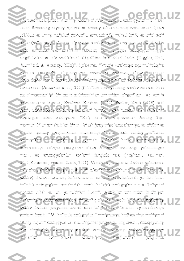 O’qituvchilar agarda o’zlarining kreativ o’qitish metod va strategiyalarini qo’llash
turlari   Shaxsning   hayotiy   tajribasi   va   shaxsiy   sifatlarini   aniqlovchi   testlar.   Ijodiy
tafakkur   va   uning   natijalari   (tezkorlk,   samaradorlik,   mahsuldorlik   va   aniqlovchi
testlar (ya ni keng ko’lamda o’ylash va kreativ fikrlash jarayonini tashkil etish)da‟
katta   samaradorlikka   erishishni   istasalar,   buni   bo’lajak   pedagoglar   ongiga
singdirishlari   va   o’z   vazifalarini   sidqidildan   bajarishlari   lozim   (Higgins,   Hall,
Baumfield,   &   Moseley,   2005)”.   Qolaversa,   “kreativ   xarakterga   ega   muhitdagina
bo’lajak   pedagoglar   o’rganayotgan   mavzuning   mazmuni,   o’quv   axborotlar
o’rtasidagi o’zaro aloqani tushunish imkoniyatiga ega bo’ladi va bu haqida fikrlash
boshlashadi   (Anderson   et   al.,   2000)”.Ta lim   amaliyotining   kreativ   xarakter   kasb	
‟
eta   olmayotganligi   bir   qator   tadqiqotchilar   tomonidan   o’rganilgan.   M:   xorijiy
mamlakatlarda   Begetto,   Kaufman,   Kirshner   (2010),   Sveller,   Klark   (2006)   kabi
tadqiqotchi-pedagoglar   buning   sabablari   hamda   ularni   bartaraf   etish   shartlarini
quyidagilar   bilan   izohlaydilar:   “Ko’p   hollarda,   o’qituvchilar   fanning   faqat
mazmuni bilan tanishadilar, biroq fikrlash jarayoniga katta ahamiyat va e tibor va	
‟
talablar   qanday   rivojlanishlari   mumkinligi   haqida   hech   qanday   ma lumot	
‟
bermaydilar.   O’qituvchining   palapartish   yo’riqlar   berish   yondashuvining
samaradorligi   bo’lajak   pedagoglar   o’quv   faoliyatini   oshirishga   yo’naltirilgan
metod   va   strategiyalardan   sezilarni   darajada   past   (Beghetto,   Kaufman,
2010;   Kirschner, Sweller, Clark, 2006). Vaholanki, talablarda fikrlash  ko’nikmasi
bo’yicha   yo’riqlarni  aniq  va   tushunarli   etkazib  berish  uchun  o’qituvchi   (tanqidiy,
kreativ)   fikrlash   usullari,   ko’nikmalarni   samarali   shakllantitrish   yo’llari   bilan
bo’lajak   pedagoglarni   tanishtirish,   orqali   bo’lajak   pedagoglar   o’quv   faoliyatini
nazorat   qilish   va   uni   yo’naltirishi   lozim”.   Mualliflar   tomonidan   bildirilgan
fikrlarning misollar yordamida yoritilganligi o’qituvchi va bo’lajak pedagoglarning
kreativ   fikrlash   jarayonini   tashkil   etish   to’g’risidagi   fikrlarini   oyinlashtirishga
yordam   beradi.   “M:   bo’lajak   pedagoglar   “Immigratsiya   hodisasining   mohiyatini
“Aqliy hujum” strategiyasi asosida o’rganish jarayonda, eng avvalo, strategiyaning
o’zi   nimaligini,   uni   qanday   qo’llash   zarurligi   haqidagi   tushunchalarga   ega
bo’lishlari   lozim”.Shaxs   kreativligini   rivojlantirish   jarayonida 