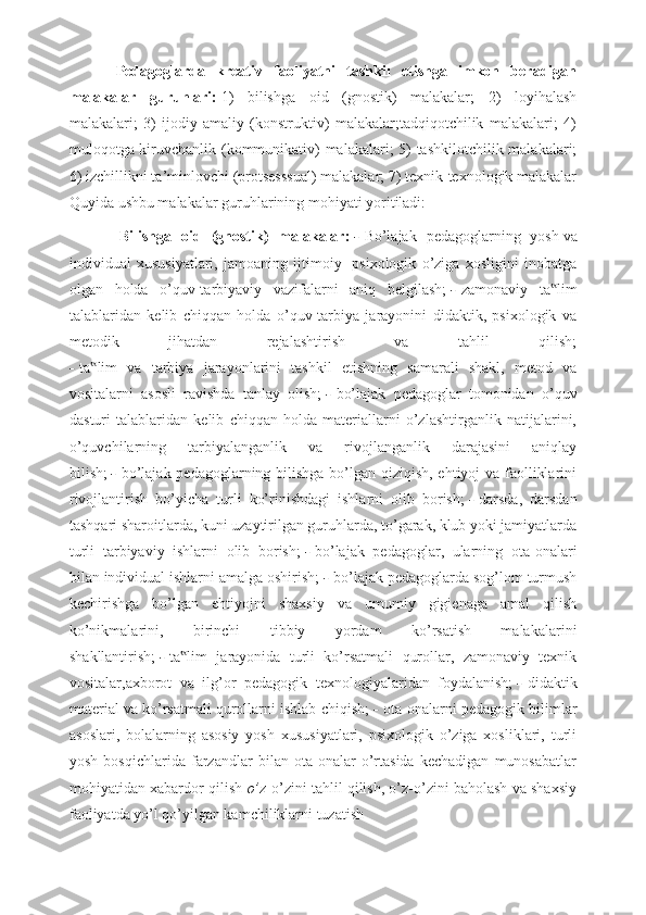 Pedagoglarda   kreativ   faoliyatni   tashkil   etishga   imkon   beradigan
malakalar   guruhlari:   1)   bilishga   oid   (gnostik)   malakalar;   2)   loyihalash
malakalari;   3)   ijodiy-amaliy   (konstruktiv)   malakalar;tadqiqotchilik   malakalari;   4)
muloqotga kiruvchanlik (kommunikativ) malakalari; 5) tashkilotchilik malakalari;
6) izchillikni ta’minlovchi (protsesssual) malakalar; 7) texnik-texnologik malakalar
Quyida ushbu malakalar guruhlarining mohiyati yoritiladi:
  Bilishga   oid   (gnostik)   malakalar:   -   Bo’lajak   pedagoglarning   yosh   va
individual   xususiyatlari,   jamoaning   ijtimoiy-   psixologik   o’ziga   xosligini   inobatga
olgan   holda   o’quv-tarbiyaviy   vazifalarni   aniq   belgilash;   -   zamonaviy   ta lim‟
talablaridan   kelib   chiqqan   holda   o’quv-tarbiya   jarayonini   didaktik,   psixologik   va
metodik   jihatdan   rejalashtirish   va   tahlil   qilish;
-   ta lim   va   tarbiya   jarayonlarini   tashkil   etishning   samarali   shakl,   metod   va	
‟
vositalarni   asosli   ravishda   tanlay   olish;   -   bo’lajak   pedagoglar   tomonidan   o’quv
dasturi   talablaridan   kelib   chiqqan   holda   materiallarni   o’zlashtirganlik   natijalarini,
o’quvchilarning   tarbiyalanganlik   va   rivojlanganlik   darajasini   aniqlay
bilish;   -   bo’lajak pedagoglarning bilishga bo’lgan qiziqish, ehtiyoj va faolliklarini
rivojlantirish   bo’yicha   turli   ko’rinishdagi   ishlarni   olib   borish;   -   darsda,   darsdan
tashqari sharoitlarda, kuni uzaytirilgan guruhlarda, to’garak, klub yoki jamiyatlarda
turli   tarbiyaviy   ishlarni   olib   borish;   -   bo’lajak   pedagoglar,   ularning   ota-onalari
bilan individual ishlarni amalga oshirish;   -   bo’lajak pedagoglarda sog’lom turmush
kechirishga   bo’lgan   ehtiyojni   shaxsiy   va   umumiy   gigienaga   amal   qilish
ko’nikmalarini,   birinchi   tibbiy   yordam   ko’rsatish   malakalarini
shakllantirish;   -   ta lim   jarayonida   turli   ko’rsatmali   qurollar,   zamonaviy   texnik	
‟
vositalar,axborot   va   ilg’or   pedagogik   texnologiyalaridan   foydalanish;   -   didaktik
material va ko’rsatmali qurollarni ishlab chiqish;   -   ota-onalarni pedagogik bilimlar
asoslari,   bolalarning   asosiy   yosh   xususiyatlari,   psixologik   o’ziga   xosliklari,   turli
yosh   bosqichlarida   farzandlar   bilan   ota-onalar   o’rtasida   kechadigan   munosabatlar
mohiyatidan xabardor qilish   o’ z-o’zini tahlil qilish, o’z-o’zini baholash va shaxsiy
faoliyatda yo’l qo’yilgan kamchiliklarni tuzatish   