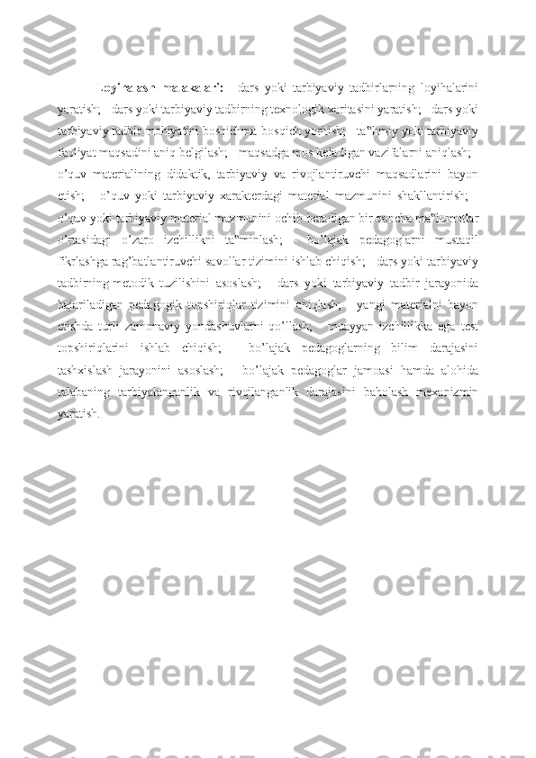 Loyihalash   malakalari:   -   dars   yoki   tarbiyaviy   tadbirlarning   loyihalarini
yaratish; - dars yoki tarbiyaviy tadbirning texnologik xaritasini yaratish; - dars yoki
tarbiyaviy tadbir mohiyatini bosqichma-bosqich yoritish; - ta limiy yoki tarbiyaviy‟
faoliyat maqsadini aniq belgilash; - maqsadga mos keladigan vazifalarni aniqlash; -
o’quv   materialining   didaktik,   tarbiyaviy   va   rivojlantiruvchi   maqsadlarini   bayon
etish;   -   o’quv   yoki   tarbiyaviy   xarakterdagi   material   mazmunini   shakllantirish;   -
o’quv yoki tarbiyaviy material mazmunini ochib beradigan bir qancha ma lumotlar	
‟
o’rtasidagi   o’zaro   izchillikni   ta minlash;   -   bo’lajak   pedagoglarni   mustaqil	
‟
fikrlashga rag’batlantiruvchi savollar tizimini ishlab chiqish; - dars yoki tarbiyaviy
tadbirning   metodik   tuzilishini   asoslash;   -   dars   yoki   tarbiyaviy   tadbir   jarayonida
bajariladigan   pedagogik   topshiriqlar   tizimini   aniqlash;   -   yangi   materialni   bayon
etishda   turli   zamonaviy   yondashuvlarni   qo’llash;   -   muayyan   izchillikka   ega   test
topshiriqlarini   ishlab   chiqish;   -   bo’lajak   pedagoglarning   bilim   darajasini
tashxislash   jarayonini   asoslash;   -   bo’lajak   pedagoglar   jamoasi   hamda   alohida
talabaning   tarbiyalanganlik   va   rivojlanganlik   darajasini   baholash   mexanizmin
yaratish. 