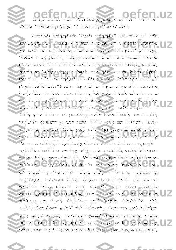 Bo‘lajak o‘qituvchilarni o‘quv-tarbiya jarayonidagi muammolarni hal
etish, ta’lim va tarbiya jarayonini muvaffaqiyatli tashkil etish.
Zamonaviy   pedagogikada   “kreativ   pedagogika”   tushunchasi   qo‘llanila
boshlaganiga   hali   u   qadar   ko‘p   vaqt   bo‘lmadi.   Biroq,   o‘qitish   jarayoniga
innovatsion   hamda   ijodkorlik   yondashuvlarini   qaror   toptirishga   bo‘lgan   ehtiyoj
“Kreativ   pedagogika”ning   pedagogik   turkum   fanlar   orasida   mustaqil   predmet
sifatida   shakllanishini   ta’minladi.   Ushbu   predmet   asoslarini   pedagogika   tarixi,
umumiy   va   kasbiy   pedagogika   hamda   psixologiya,   xususiy   fanlarni   o‘qitish
metodikasi,   ta’lim   texnologiyasi   va   kasbiy   etika   kabi   fanlarning   metodologik
g‘oyalari tashkil etadi. “Kreativ pedagogika” fanining umumiy asoslari mutaxassis,
shu   jumladan,   bo‘lajak   mutaxassislarning   kasbiy   kamol   topishlari   uchun   zarur
shart-sharoitni   yaratishga   xizmat   qiladi.   SHaxsning   mutaxassis   sifatida   kasbiy
kamol   topishi,   rivojlanishi   o‘z   mohiyatiga   ko‘ra   jarayon  tarzda   namoyon  bo‘ladi.
Kasbiy   yetuklik   inson   ontogenezining   muhim   davrlari   kasbiy   kamol   topish,
rivojlanish   g‘oyalarining   qaror   topishi   (14-17   yosh)   dan   boshlanib,   kasbiy
faoliyatning   yakunlanishi   (55-60   yosh)   gacha   bo‘lgan   jarayonda   kechadi.   Ijodkor
shaxsning   shakllanishi   va   rivojlanishi   uning   ichki   va   tashqi   olami   o‘zgarishining
o‘zaro   mos   kelishi,   ijtimoiy-iqtisodiy   shart-sharoitlar   hamda   inson   ontogengizi   –
tug‘ilishidan   boshlab   to   umrining   oxiriga   qadar   uzluksizlik,   vorisiylikni   taqozo
etadigan faoliyat mazmuniga bog‘liq.  Ma’lumki, kasbiy tajriba bilim, ko‘nikma va
malakalarning   integratsiyasi   sifatida   aks   etadi.   Biroq,   kasbiy-ijoiy   faoliyat
ko‘nikmalarining   o‘zlashtirilishi   nafaqat   amaliy   ko‘nikma   va   malakalarning
integratsiyasi,   mutaxassis   sifatida   faoliyatni   samarali   tashkil   etish   usul   va
vositalarini   ishlab   chiqishni   emas,   shu   bilan   birga   kasbiy   ijodkorlik
metodologiyasidan   xabardor   bo‘lish,   ijodiy   tafakkurni   rivojlantirish   va   kreativ
xarakterga   ega   shaxsiy   sifatlarining   etarli   darajada   o‘zlashtirilishi   talab
etadi.   4
  Ijodkor   shaxsning   shakllanishini   shaxsning   o‘zaro   mos   tarzda   bajarilgan
ijodiy   faoliyat   va   ijodiy   mahsulotlarni   yaratish   borasidagi   rivojlanishi   sifatida
belgilash   mumkin.   Ushbu   jarayonning   sur’ati   va   qamrovi   biologik   va   ijtimoiy
omillar,   shaxsning   faolligi   va   kreativ   sifatlari,   shuningdek,   mavjud   shart-sharoit, 