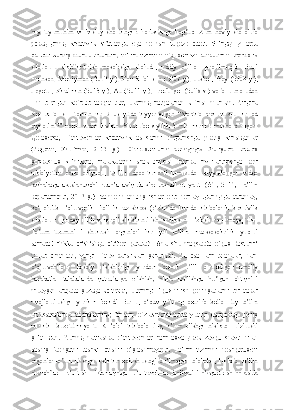 hayotiy   muhim   va   kasbiy   shartlangan   hodisalarga   bog‘liq.   Zamonaviy   sharoitda
pedagogning   kreativlik   sifatlariga   ega   bo‘lishi   taqozo   etadi.   So‘nggi   yillarda
etakchi xorijiy mamlakatlarning ta’lim tizimida o‘quvchi va talabalarda kreativlik
sifatlarini   shakllantirish   masalasiga   alohida,   jiddiy   e’tibor   qaratilmoqda.   Buni
Bronson,   Merriyman   (2010   y.),   Ken   Robinson   (2007   y.),   Fisher,   Frey   (2008   y.),
Begetto, Kaufman (2013 y.), Ali  (2011 y.), Treffinger  (2008 y.)  va b. tomonidan
olib   borilgan   ko‘plab   tadqiqotlar,   ularning   natijalarian   ko‘rish   mumkin.   Birgina
Ken   Robinson   tomonidan   2007   yilda   tayyorlangan   “Maktab   kreativlikni   barbod
etyaptimi?” nomli video lavhani  YouTube saytida 5 mln marta tomosha qilingan.
Qolaversa,   o‘qituvchilar   kreativlik   asoslarini   o‘rganishga   jiddiy   kirishganlar
(Begetto,   Kaufman,   2013   y.).   O‘qituvchilarda   pedagogik   faoliyatni   kreativ
yondashuv   ko‘nikma,   malakalarini   shakllantirish   hamda   rivojlantirishga   doir
adabiyotlar   chop   etilyapti,   Ta’lim   departamenti   tomonidan   tayyorlangan   video
lavhalarga   asoslanuvchi   noan’anaviy   darslar   tashkil   etilyapti   (Ali,   2011;   Ta’lim
departamenti,   2013   y.).   Salmoqli   amaliy   ishlar   olib   borilayotganligiga   qaramay,
ko‘pchilik   o‘qituvchilar   hali   hanuz   shaxs   (o‘zlarida   hamda   talabalarda   kreativlik
sifatlarini   qanday   qilib   samarali   shakllantirish   tajribasini   o‘zlashtira   olmayaptilar.
Ta’lim   tizimini   boshqarish   organlari   har   yili   ta’lim   muassasalarida   yuqori
samaradorlikka   erishishga   e’tibor   qaratadi.   Ana   shu   maqsadda   o‘quv   dasturini
ishlab   chiqiladi,   yangi   o‘quv   darsliklari   yaratiladi.   Bu   esa   ham   talabalar,   ham
o‘qituvchilarni   kasbiy   o‘sishlariga   yordam   beradi.   Olib   boriladigan   amaliy
harakatlar   talabalarda   yutuqlarga   erishish,   olg‘a   intilishga   bo‘lgan   ehtiyojni
muayyan   arajada   yuzaga   keltiradi,   ularning   o‘quv-bilish   qobiliyatlarini   bir   qadar
rivojlantirishga   yordam   beradi.   Biroq,   o‘quv   yilining   oxirida   kelib   oliy   ta’lim
muassasalarida   talabalarning   fanlarni   o‘zlashtirishlarida   yuqori   darajadagi   ijobiy
natijalar   kuzatilmayapti.   Ko‘plab   talabalarning   ta’lim   olishga   nisbatan   qiziqishi
yo‘qolgan.   Buning   natijasida   o‘qituvchilar   ham   avvalgidek   zavqu   shavq   bilan
kasbiy   faoliyatni   tashkil   etishni   o‘ylashmayapti.   Ta’lim   tizimini   boshqaruvchi
organlar  ta’lim   olishga  nisbatan   xohish-istagi  bo‘lmagan  talabalar,  bu  kabi  ta’lim
oluvchilarni  o‘qitishni  istamayotgan   o‘qituvchilar   faoliyatini  o‘zgartirish   borasida 