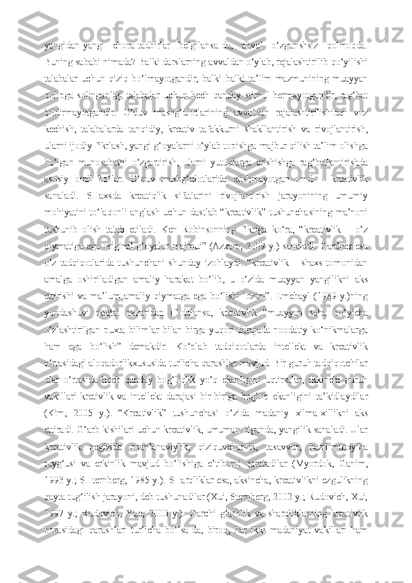 yangidan-yangi   chora-tadbirlar   belgilansa-da,   ahvol   o‘zgarishsiz   qolmoqda.
Buning sababi nimada? Balki darslarning avvaldan o‘ylab, rejalashtirilib qo‘yilishi
talabalar   uchun   qiziq   bo‘lmayotgandir,   balki   balki   ta’lim   mazmunining   muayyan
qolipga   solinganligi   talabalar   uchun   hech   qanday   stimul   bermayotgandir,   rag‘bat
bildirmayotgandir.   O‘quv   mashg‘ulotlarining   avvaldan   rejalashtirilishidan   voz
kechish,   talabalarda   tanqidiy,   kreativ   tafakkurni   shakllantirish   va   rivojlantirish,
ularni ijodiy fikrlash, yangi g‘oyalarni o‘ylab topishga majbur qilish ta’lim olishga
bo‘lgan   munosabatni   o‘zgartirish,   ularni   yutuqlarga   erishishga   rag‘batlantirishda
asosiy   omil   bo‘lar.   O‘quv   mashg‘ulotlarida   etishmayotgan   omil   –   kreativlik
sanaladi.   SHaxsda   kreatiqlik   sifatlarini   rivojlantirish   jarayonining   umumiy
mohiyatini to‘laqonli anglash uchun dastlab “kreativlik” tushunchasining ma’noni
tushunib   olish   talab   etiladi.   Ken   Robinsonning   fikriga   ko‘ra,   “kreativlik   –   o‘z
qiymatiga ega original  g‘oyalar  majmui” (Azzam, 2009 y.)  sanaladi.  Gardner  esa
o‘z   tadqiqotlarida   tushunchani   shunday   izohlaydi:   “kreativlik   –   shaxs   tomonidan
amalga   oshiriladigan   amaliy   harakat   bo‘lib,   u   o‘zida   muayyan   yangilikni   aks
ettirishi   va   ma’lum   amaliy   qiymatga   ega   bo‘lishi   lozim”.   Emebayl   (1989   y.)ning
yondashuvi   nuqtai   nazaridan   ifodalansa,   kreativlik   “muayyan   soha   bo‘yicha
o‘zlashtirilgan   puxta   bilimlar   bilan  birga   yuqori  darajada  noodatiy  ko‘nikmalarga
ham   ega   bo‘lish”   demakdir.   Ko‘plab   tadqiqotlarda   intellekt   va   kreativlik
o‘rtasidagi aloqadorlikxususida turlicha qarashlar mavjud. Bir guruh tadqiqotchilar
ular   o‘rtasida   hech   qanday   bog‘liqlik   yo‘q   ekanligini   uqtirsalar,   ikkinchi   guruh
vakillari   kretivlik   va   intellekt   darajasi   bir-biriga   bog‘liq   ekanligini   ta’kidlaydilar
(Kim,   2005   y.).   “Kreativlik”   tushunchasi   o‘zida   madaniy   xilma-xillikni   aks
ettiradi. G‘arb kishilari uchun kreativlik, umuman olganda, yangilik sanaladi. Ular
kreativlik   negizida   noan’anaviylik,   qiziquvchanlik,   tasavvur,   hazil-mutoyiba
tuyg‘usi   va   erkinlik   mavjud   bo‘lishiga   e’tiborni   qaratadilar   (Myordok,   Ganim,
1993 y.; SHternberg, 1985 y.). SHarqliklar esa, aksincha, kreativlikni ezgulikning
qayta tug‘ilish jarayoni, deb tushunadilar (Xui, Sternberg, 2002 y.; Rudovich, Xui,
1997   y.;   Rudovich,   Yue,   2000   y.).   Garchi   g‘arblik   va   sharqliklarning   kreativlik
borasidagi   qarashlari   turlicha   bo‘lsa-da,   biroq,   har   ikki   madaniyat   vakillari   ham 