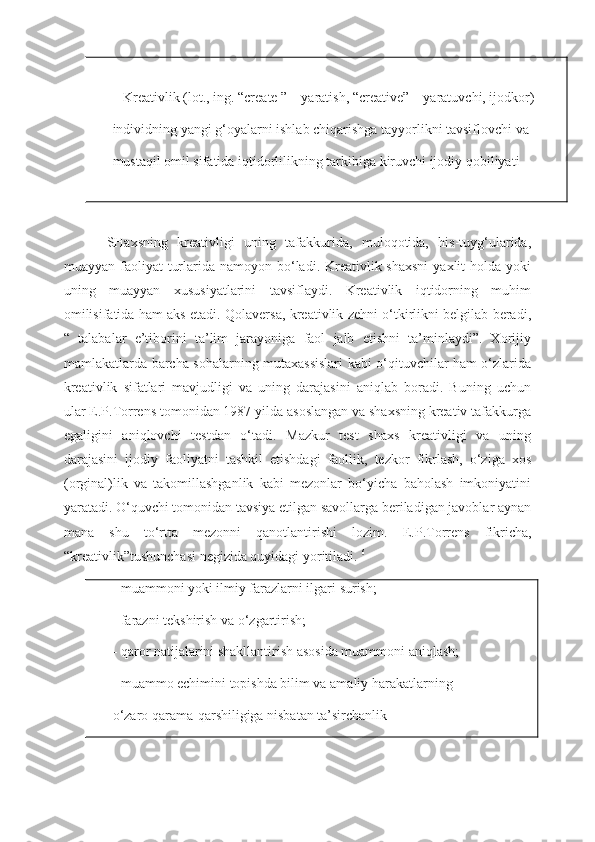    Kreativlik (lot., ing. “create ” – yaratish, “creative” – yaratuvchi, ijodkor)–
individning yangi g‘oyalarni ishlab chiqarishga tayyorlikni tavsiflovchi va
mustaqil omil sifatida iqtidorlilikning tarkibiga kiruvchi ijodiy qobiliyati
SHaxsning   kreativligi   uning   tafakkurida,   muloqotida,   his-tuyg‘ularida,
muayyan faoliyat  turlarida namoyon bo‘ladi. Kreativlik shaxsni  yaxlit  holda yoki
uning   muayyan   xususiyatlarini   tavsiflaydi.   Kreativlik   iqtidorning   muhim
omilisifatida ham aks etadi. Qolaversa, kreativlik zehni o‘tkirlikni belgilab beradi,
“   talabalar   e’tiborini   ta’lim   jarayoniga   faol   jalb   etishni   ta’minlaydi”.   Xorijiy
mamlakatlarda barcha sohalarning mutaxassislari kabi o‘qituvchilar ham o‘zlarida
kreativlik   sifatlari   mavjudligi   va   uning   darajasini   aniqlab   boradi.   Buning   uchun
ular E.P.Torrens tomonidan 1987 yilda asoslangan va shaxsning kreativ tafakkurga
egaligini   aniqlovchi   testdan   o‘tadi.   Mazkur   test   shaxs   kreativligi   va   uning
darajasini   ijodiy   faoliyatni   tashkil   etishdagi   faollik,   tezkor   fikrlash,   o‘ziga   xos
(orginal)lik   va   takomillashganlik   kabi   mezonlar   bo‘yicha   baholash   imkoniyatini
yaratadi. O‘quvchi tomonidan tavsiya etilgan savollarga beriladigan javoblar aynan
mana   shu   to‘rtta   mezonni   qanotlantirishi   lozim.   E.P.Torrens   fikricha,
“kreativlik”tushunchasi negizida quyidagi yoritiladi.   6
- muammoni yoki ilmiy farazlarni ilgari surish;
- farazni tekshirish va o‘zgartirish;
- qaror natijalarini shakllantirish asosida muammoni aniqlash;
- muammo echimini topishda bilim va amaliy harakatlarning
o‘zaro qarama-qarshiligiga nisbatan ta’sirchanlik 