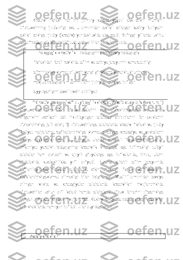 Kreativ   fikrlash   har   bir   ijtimoiy   sohada   yaqqol   aks   etishi   mumkin.
O‘qituvchining   ijodkorligi   esa   u   tomonidan   tashkil   etilaigan   kasbiy   faoliyatni
tashkil   etishga   ijodiy   (kreativ)   yondashuvida   aks   etadi.   So‘nggi   yillarda   ushbu
holat “pedagogik kreativlik” tushunchasi bilan ifodalanmoqda.
     Pedagogik kreativlik –   pedagogning an’anaviy pedagogik
 fikrlashdan farqli ravishda ta’lim va tarbiya jarayonini samaradorligi
 ta’minlashga xizmat qiluvchi yangi g‘oyalarni yaratish, shuningdek,
 mavjud pedagogik muammolarni ijobiyhal qilishga bo‘lgan
 tayyorgarligini tavsiflovchi qobiliyati
“ Kreativ   pedagogika ”   quyidagi   ikki   holatni   kafolatlay   olishi   zarur :   1)
o ‘ qituvchilar   tomonidan   o ‘ quv   fanlarini   past   o ‘ zlashtirayotgan   va   ularini
o ‘ rganishni   zerikarli   deb   hisoblayotgan   talabalar   e ’ tiborlarini   fan   asoslarini
o ‘ zlashtirishga   jalb   etish ;   2)   o ‘ qituvchilarga   talabalarda   kreativ   fikrlash   va   ijodiy
faoliyat   natijalarini   rag ‘ batlantirishga   xizmat   qiladigan   strategiya   va   vositalarni
tavsiya   etish   qilish   orqali   auditoriyada   ulardan   samarali   foydalanishlari   uchun
imkoniyat   yaratish . Pedagogning   kreativlik   sifatlariga   ega   bo ‘ lmasligi   tufayli
talabalar   ham   qiziqarli   va   ajoyib   g ‘ oyalarga   ega   bo ‘ lsalar - da ,   biroq ,   ularni
ifodalashda   sustkashlikka   yo ‘ l   qo ‘ yadi .   Buning   sababli   ta ’ lim   jarayonida
qo ‘ llanilayotgan   metodlar   talabalarda   erkin ,   mustaqil   fikrlash   ko ‘ nikmalarini
shakllantirishgaxizmat   qilmasligi   bilan   belgilanadi .   Muallif   tomonidan   tavsiya
qilingan   vosita   va   strategiyalar   talabalarda   kreativlikni   rivojlantirishda
o ‘ qituvchilar   uchun   qo ‘ l   keladi   hamda   talabalarda   o ‘ quv   fanlarini   o ‘ rganishga
bo ‘ lgan   qiziqish ,  intilishni   rivojlantiradi .  Kasbiy   faoliyatda   pedagogning   kreativligi
turli   shakllarda   namoyon   bo ‘ ladi .  Ular   quyidagilardir :
Asosiy shakllar 