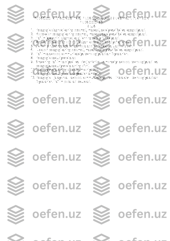 PEDAGOGIK DIAGNOSTIKA. PEDAGOGIK KORREKSIYA.  ELEKTRON
PEDAGOGIKA
REJA
1. Pedagogik diagnostikaning predmeti, maqsadi, asosiy vazifasi va kategoriyalari. 
2. Korreksion pedagogikaning predmeti, maqsadi, asosiy vazifasi va kategoriyalari. 
3. Ta’lim jarayonini diagnostika qilishning asosiy funktsiyalari. 
4. Anomal bolalar bilan olib boriladigan korreksion ishlar yo‘nalishlari. 
5. Jismoniy nuqsonga ega bo‘lgan bolalar bilan ishlash va ularni o‘qitish. 
6. Elektron  pedagogikaning predmeti, maqsadi, asosiy vazifasi va kategoriyalari. 
7. Ta’limda axborot-kommunikatsiya texnologiyalaridan foydalanish. 
8. Pedagogik dasturiy vositalar. 
9. Shaxsning   ta’lim-tarbiyasi   va   rivojlanishida   zamonaviy   axborot   texnologiyalari   va
pedagogik dasturiy vositalarning o‘rni. 
10. Dasturiy vositalarning didaktik imkoniyatlari. 
11. Pedagogik-dasturiy vositalar yaratish tamoyillari. 
12. Pedagogik   jarayonda   axborot-kommunikatsiya   va   interaktiv   texnologiyalaridan
foydalanish. Ta’lim portallari resurslari.  